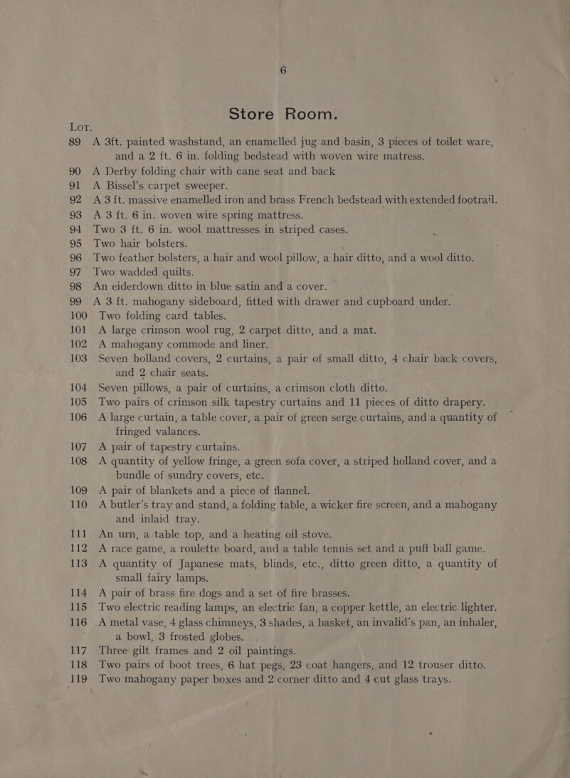 89 90 91 92 93 94 95 96 97 98 99 100 101 102 103 104 105 106 107 108 109 110 111 112 113 114 115 116 117 118 Store Room. A 3ft. painted washstand, an enamelled jug and basin, 3 pieces of toilet ware, and a 2 ft. 6 in. folding bedstead with woven wire matress. A Derby folding chair with cane seat and back A Bissel’s carpet sweeper. A 3 ft. massive enamelled iron and brass French bedstead with extended footrail. A 3 ft. 6 in. woven wire spring mattress. Two 3 ft. 6 in. wool mattresses in striped cases. Two hair bolsters. Two feather bolsters, a hair and wool pillow, a hair ditto, and a wool ditto. Two wadded quilts. An eiderdown ditto in blue satin and a cover. A 3 {t. mahogany sideboard, fitted with drawer and cupboard under. Two folding card tables. A large crimson wool rug, 2 carpet ditto, and a mat. A mahogany commode and liner. Seven holland covers, 2 curtains, a pair of small ditto, 4 chair back covers, and 2 chair seats. Seven pillows, a pair of curtains, a crimson cloth ditto. Two pairs of crimson silk tapestry curtains and 11 pieces of ditto drapery. A large curtain, a table cover, a pair of green serge curtains, and a quantity of fringed valances. A pair of tapestry curtains. A quantity of yellow fringe, a green sofa cover, a striped holland cover, and a bundle of sundry covers, etc. A pair of blankets and a piece of flannel. A butler’s tray and stand, a folding table, a wicker fire screen, and a mahogany and inlaid tray. An urn, a table top, and a heating oil stove. A race game, a roulette board, and a table tennis set and a puff ball game. A quantity of Japanese mats, blinds, etc., ditto green ditto, a quantity of small fairy lamps. A pair of brass fire dogs and a set of fire brasses. Two electric reading lamps, an electric fan, a copper kettle, an electric lighter. A metal vase, 4 glass chimneys, 3 shades, a basket, an invalid’s pan, an inhaler, a bowl, 3 frosted globes. Three gilt frames and 2 oil paintings. Two pairs of boot trees, 6 hat pegs, 23 coat hangers, and 12 trouser ditto.