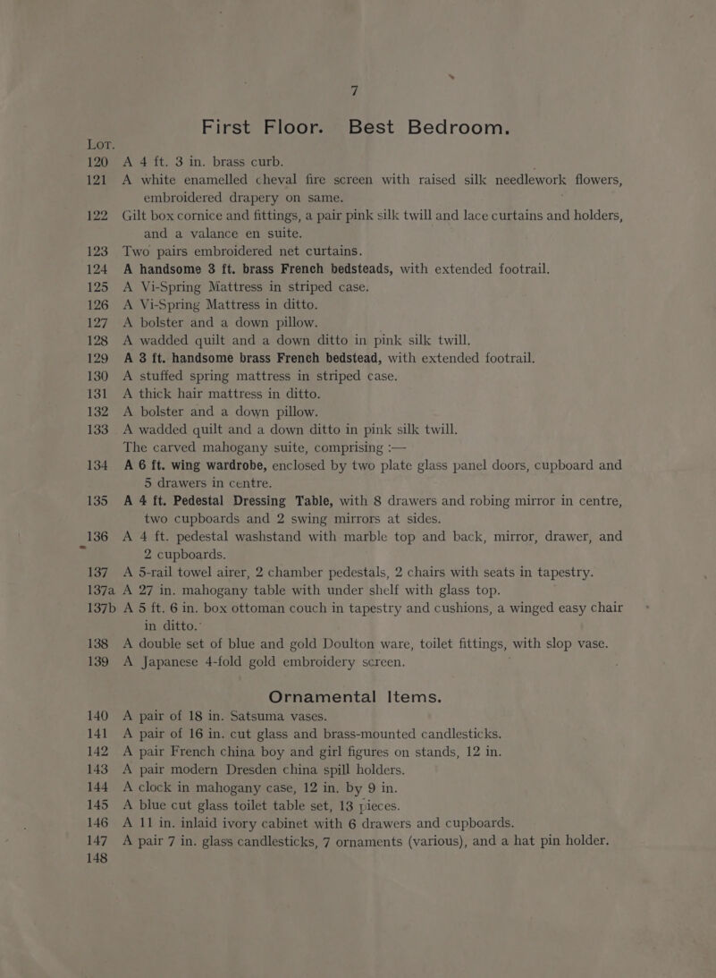 120 121 122 123 124 125 126 127 128 129 130 131 132 133 134 135 i First Floor. Best Bedroom. A 4 ft. 3 in. brass curb. A white enamelled cheval fire screen with raised silk needlework flowers, embroidered drapery on same. Gilt box cornice and fittings, a pair pink silk twill and lace curtains and holders, and a valance en suite. Two pairs embroidered net curtains. A handsome 8 ft. brass Freneh bedsteads, with extended footrail. A Vi-Spring Mattress in striped case. A Vi-Spring Mattress in ditto. A bolster and a down pillow. A wadded quilt and a down ditto in pink silk twill. A 3 ft. handsome brass French bedstead, with extended footrail. A stuffed spring mattress in striped case. A thick hair mattress in ditto. A bolster and a down pillow. A wadded quilt and a down ditto in pink silk twill. The carved mahogany suite, comprising :— A 6 ft. wing wardrobe, enclosed by two plate glass panel doors, cupboard and 5 drawers in centre. A 4 ft. Pedestal Dressing Table, with 8 drawers and robing mirror in centre, two cupboards and 2 swing mirrors at sides. A 4 ft. pedestal washstand with marble top and back, mirror, drawer, and 2 cupboards. A 5-rail towel airer, 2 chamber pedestals, 2 chairs with seats in tapestry. A 27 in. mahogany table with under shelf with glass top. A 5 ft. 6 in. box ottoman couch in tapestry and cushions, a winged easy chair in ditto.’ A double set of blue and gold Doulton ware, toilet fittings, with slop vase. A Japanese 4-fold gold embroidery screen. Ornamental Items. A pair of 18 in. Satsuma vases. A pair of 16 in. cut glass and brass-mounted candlesticks. A pair French china boy and girl figures on stands, 12 in. A pair modern Dresden china spill holders. A clock in mahogany case, 12 in. by 9 in. A blue cut glass toilet table set, 13 pieces. A 11 in. inlaid ivory cabinet with 6 drawers and cupboards.