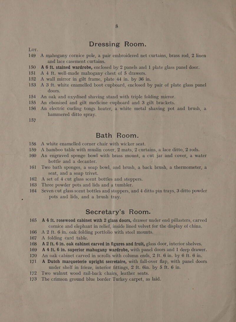 149 150 151 152 153 154 155 156 157 158 159 160 161 162 163 164 Dressing Room. A mahogany cornice pole, a pair embroidered net curtains, brass rod, 2 linen and lace casement curtains, A 6 ft. stained wardrobe, enclosed by 2 panels and 1 plate glass panel door. A 4 ft. well-made mahogany chest of 5 drawers. A wall mirror in gilt frame, plate 44 in. by 36 in. A 3 ft. white enamelled boot cupboard, enclosed by pair of plate “ne panel doors. An oak and oxydised shaving stand with triple folding mirror. An ebonised and gilt medicine cupboard and 3 gilt brackets. An electric curling tongs heater, a white metal shaving pot and brush, a hammered ditto spray. Bath Room. A white enamelled corner chair with wicker seat. A bamboo table with muslin cover, 2 mats, 2 curtains, a lace ditto, 2 rods. An engraved sponge bowl with brass mount, a cut jar and cover, a water bottle and a decanter. . Two bath sponges, a soap bowl, and brush, a back brush, a thermometer, a seat, and a soap trivet. A set of 4 cut glass scent bottles and stoppers. Three powder pots and lids and a tumbler. Seven cut glass scent bottles and stoppers, and 4 ditto pin trays, 3 ditto powder pots and lids, and a brush tray. Secretary's Room. A 4 ft. rosewood cabinet with 2 glass doors, drawer under end pillasters, carved cornice and elephant in relief, inside lined velvet for the display of china. A 2 ft. 6 in. oak folding portfolio with steel mounts. A folding card table. A 2 ft. 6 in. oak cabinet carved in figures and fruit, glass door, interior shelves. A 4 ft. 6 in. superior mahogany wardrobe, with panel doors and 1 deep drawer. An oak cabinet carved in scrolls with column ends, 2 ft. 6 in. by 6 ft. 6 in. A Dutch marqueterie upright secretaire, with fall-over flap, with panel doors under shelf in frieze, interior fittings, 2 ft. 6in. by 5 ft. 6 in. Two walnut wood rail-back chairs, leather seats. The crimson ground blue border Turkey carpet, as laid.