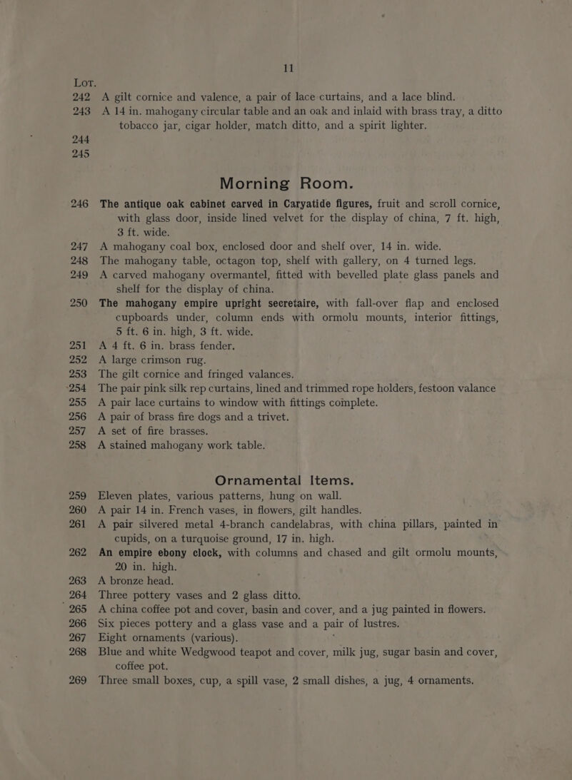 242 243 11 A gilt cornice and valence, a pair of lace curtains, and a lace blind. A 14 in. mahogany circular table and an oak and inlaid with brass tray, a ditto tobacco jar, cigar holder, match ditto, and a spirit lighter. Morning Room. The antique oak cabinet carved in Caryatide figures, fruit-and scroll cornice, with glass door, inside lined velvet for the display of china, 7 ft. high, 3 ft. wide. A mahogany coal box, enclosed door and shelf over, 14 in. wide. The mahogany table, octagon top, shelf with gallery, on 4 turned legs. A carved mahogany overmantel, fitted with bevelled plate glass panels and shelf for the display of china. The mahogany empire upright secretaire, with fall-over flap and enclosed cupboards under, column ends with ormolu mounts, interior fittings, 5 ft. 6 in. high, 3 ft. wide. A 4 ft. 6 in. brass fender, A large crimson rug. The gilt cornice and fringed valances. The pair pink silk rep curtains, lined and trimmed rope holders, festoon valance A pair lace curtains to window with fittings complete. A pair of brass fire dogs and a trivet. A set of fire brasses. A stained mahogany work table. Ornamental Items. Eleven plates, various patterns, hung on wall. A pair 14 in. French vases, in flowers, gilt handles. . A pair silvered metal 4-branch candelabras, with china pillars, painted in cupids, on a turquoise ground, 17 in. high. An empire ebony clock, with columns and chased and gilt ormolu mounts, 20 in. high. A bronze head. Three pottery vases and 2 glass ditto. A china coffee pot and cover, basin and cover, and a jug painted in flowers. Six pieces pottery and a glass vase and a pair of lustres. Eight ornaments (various). Blue and white Wedgwood teapot and cover, milk jug, sugar basin and cover, coffee pot. Three small boxes, cup, a spill vase, 2 small dishes, a jug, 4 ornaments,