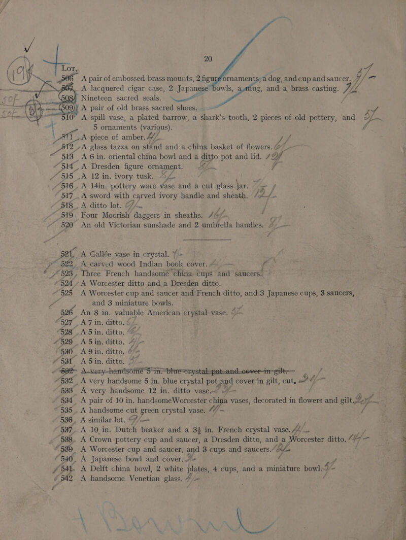 510° ve 20 an pair of embossed brass mounts, 2 figu ornaments, a dog, and cup and saucer. yp ' Nineteen sacred seals. \yeo™ A spill vase, a plated barrow, a shark’s tooth, 2 pieces of old movtety, and 5 ornaments (various). A piece of amber. 447. by J 13 “3514, 4 545 “916 , BAT. dts . “ 519 ~ 520 set $22, Is “524 “525 _ A 6 in. oriental china bowl and a ditto pot and lid. 7, Uf JEN ‘Dresden figure ornament. i VA .A 12 in. ivory tusk. hor 2 A 14in. pottery ware vase and a cut glass jar. fe f A sword wu Vahey ivory handle and sheath. beefs A ditto lot. oe . Four Moorish Peco in sheaths. /@/- = An old Victorian sunshade and 2 umbrella handles. “ — A Gallée vase in crystal. ¥ A carved wood Indian me cover. Ax f Three French handsomé china cups and saucers: ‘A Worcester ditto and a Dresden ditto. A Worcester cup and saucer and French ditto, and.3 Japanese cups, 3 saucers, and 3 miniature bowls. F 4 529 530 | 532 534 535 537 538 * 540. #542 A 7 in. ditto. : es A 5in. ditto. “4 A 5in. ditto. 4 A Qin. ditto. &amp;*&lt; A 5 in. ditto. A very handsome 12 in. ditto vase.~&lt; ge F A pair of 10 in. handsomeWorcester china vases, Heonneds in flowers and gilt. g ¥ A handsome a ae crystal vase. 44) ~ A similar lot. © A 10 in. Dutch pees and a 34 in. French crystal vase. fe. A Crown pottery cup and saucer, a Dresden ditto, and a Miccster ditto, “27 —- A Worcester cup and saucer, ant 3 cups and saucers.’ (Blo A Japanese bowl and cover../« ’ A Delft china bowl, 2 white ae 4 cups, and a miniature bowl, i - A handsome Venetian glass, Moe 7 - eT onl? nt By en ae ae ee a