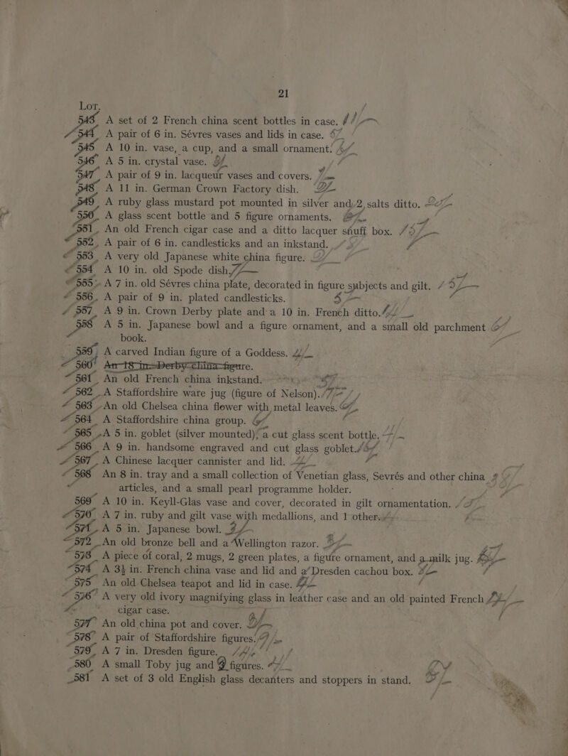 BE A set of 2 French china scent bottles in case. 5 A pair of 6 in. Sévres vases and lids in case. 47 545, A 10 in. vase, a cup, and a small ornament: A 546 A 5 in. crystal vase. $f Pek 547, A pair of 9 in. lacqueur vases and COVETS. //som ‘4s A 11 in. German Crown Factory dish. ZZ i AS, A ruby glass mustard pot mounted in silver and 2,salts ditto. Leif. 5 A glass scent bottle and 5 figure ornaments, 2%. ie , An old French cigar case and a ditto lacquer suff box. 72 E “352, A pair of 6 in. candlesticks and an inkstand. - © 583, A very old Japanese white china figure. ///__ - 354 A 10 in. old Spode dish /Z— 2 i # 555» A 7 in. old Sévres china plate, decorated in figure ap ae ae gilt. 79 faa ~ 556. A pair of 9 in. plated candlesticks. 2 5 vay) A 9 in. Crown Derby plate anda 10 in. Frenéh ditto. 44 oe ay? A 5 in. Japanese bowl and a figure ornament, and a small old parchment © book. Ed | A carved Indian figure of a Ne eae —s Sor An old French china peek Er in Fait jd 562 _A Staffordshire ware jug (figure of Nelson) 77 / £ 563 ‘An old Chelsea china flower with, metal Verh 3 of “564 A Staffordshire china group. bf : ~ 965 -A 5 in. goblet (silver mounted), a cut glass scent bottle. - i ~ 566 A 9 in. handsome engraved and cut glass goblet.“ bf! 4367, A Chinese lacquer cannister and lid. 44. i 4 36s An 8 in. tray and a small collection or Penktian glass, a and other china 2 sf articles, and a small pearl programme holder. A 10 in. Keyll-Glas vase and cover, decorated in gilt ornamentation. vee fe 569 Be A 7 in. ruby and gilt vase with medallions, and 1 other.» j y On A 5 in. Japanese bowl.  An old bronze bell and 3 Wellington razor. J; i af “578 A piece of coral, 2 mugs, 2 green plates, a figuire ornament, and amilk jug. by “91 A 3 in. Brenctt china vase and lid and a’Dresden cachou box, 4 / “575 An old Chelsea teapot and lid in case. 424 ( 36 A very old ivory magnifying glass i in leather case and an old painted French Z _. Ae cigar Case. f / Se” An old china pot and cover. y 578) A pair of Staffordshire figures!) “579, A 7 in. Dresden figure. /4/,°/ “580 A small Toby jug and 9 ficdres. Ai Mp Y “58t A set of 3 old English glass decakters and stoppers in etka: F 1. £