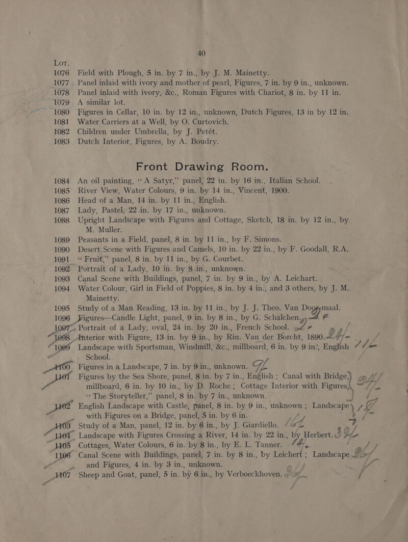 40 Lor. 1076 Field with Plough, 5 in. by 7 in., by J. M. Mainetty. 1077. Panel inlaid with ivory and motes of pearl, Figures, 7 in. by 9 in., unknown. 1078 Panel inlaid with ivory, &amp;c., Roman Figures with Chariot, 8 in. oy iti 1079 A similar lot. 1080 Figures in Cellar, 10 in. by 12 in., unknown, Dutch Figures, 13 in by 12 in. 1081 Water Carriers at a Well, by O. Curtovich. 1082 Children under Umbrella, by J. Petét. 1083 Dutch Interior, Figures, by A. Boudry. Front Drawing Room. 1084 An oil painting, «A Satyr,” panel, 22 in. by 16 in., Italian School. 1085 River View, Water Colours, 9 in. by 14 in., Vincent, 1900. 1086 Head of a Man, 14 in. by 11 in., English. 1087 Lady, Pastel, 22 in. by 17 in., unknown. 1088 Upright Landscape with Figures and Cottage, Sketch, 18 in. by 12 in., by M. Muller. 1089 Peasants in a Field, panel, 8 in. by 11 in., by F. Simons. 1090 Desert Scene with Figures and Camels, 10 in. by 22 in., by F. Goodall, R.A. 1091 ‘Fruit,’ panel, 8 in. by 11 in., by G. Courbet. 1092 Portrait of a Lady, 10 in. by 8 in., unknown. 1093 Canal Scene with Buildings, panel, 7 in. by 9 in., by A. Leichart. 1094 Water Colour, Girl in Field of Poppies, 8 in. by 4 in., and 3 others, by J. M. Mainetty. 1095 Study of a Man Reading, 13 in. by 11 in., by J. J. Theo. Van Dogg;maal. 1096 Figures—Candle Light, panel, 9 in. by 8 in., by G. Schalchen. e 1097”. Portrait. of a Lady, oval, 24 in. by 20 in., eeach School. es ca p p/ j “1098 Anterior with Figure, 13 in. by 9 in., by Rink Van der Borcht, 1890. £4 , / ss 1099 Landscape with Sportsman, Windmill &amp;c., millboard, 6 in. by 9 in: “English Ahem a School. v, 0 Figures in a Landscape, 7 in. by 9 in., unknown. Gf Figures by the Sea Shore, panel, 8 in. by 7 in., English ; Canal with Bridge,) millboard, 6 in. by 10 in., by D. Roche ; Cottage Interior with Figures,. ™ ‘«« The Storyteller,’ panel, 8 in. by 7 in., Rukaetrn ) 02 English Landscape with Castle, panel, 8 in. by 9 in., unknown ; Landeisres 1G with Figures on a Bridge, panel, 5 in. by 6 in. bf at F Stay 403 Study of a Man, panel, 12 in. by 6 in., by J. Giardiello. / G 1104 Landscape with Figures Crossing a River, 14 in. by 22 in., b Pratt J Q, y 4405 Cottages, Water Colours, 6 in. by 8 in., by E. L. Tanner. oe eo Pi, 1106 Canal Scene with Buildings, panel, 7 in. by 8 in., by Leichert ; Landscape &gt; _41407 Sheep and Goat, panel, 5 in. by 6 in., by Verboeckhoven, ¢(#%. j —_