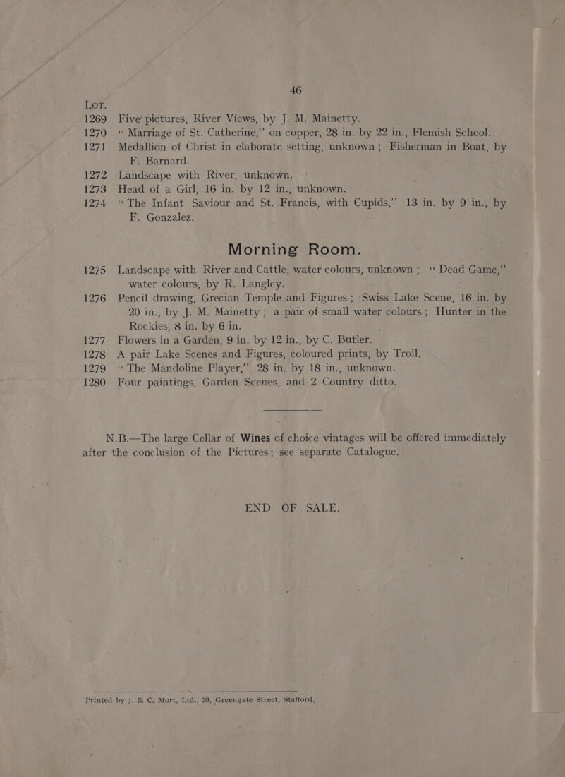 Lor. 1269 1270 1271 1272 1273 1274 1275 46 Five’ pictures, River Views, by J. M. Mainetty. ‘«‘ Marriage of St. Catherine,” on copper, 28 in. by 22 in., Flemish School. Medallion of Christ in elaborate setting, unknown ; Fisherman in Boat, by F. Barnard. Landscape with River, unknown. Head of a Girl, 16 in. by 12 in., unknown. «The Infant Saviour and St. Francis, with Cupids,’ 13 in. by 9 in., by F. Gonzalez. Morning Room. Landscape with River and Cattle, water colours, unknown; “ Dead Game,” water colours, by R. Langley. : Pencil drawing, Grecian Temple .and Figures ; ‘Swiss Lake Scene, 16 in. by 20 in., by J. M. Mainetty ; a pair of small water colours ; Hunter in the Rockies, 8 in. by 6 in. Flowers in a Garden, 9 in. by 12 in., by C. Butler. A pair Lake Scenes and Figures, coloured prints, by Troll. ‘“The Mandoline Player,’ 28 in. by 18 in., unknown. Four paintings, Garden Scenes, and 2 Country ditto. BEND or SALE. ane