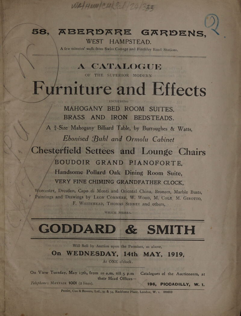 VET Th het j + RY QV RBERDA RE GARDENS, WEST HAMPSTEAD. . 4 3h \ A few minutes’ wall: from Swiss Cottage and Finchley Road Stations. Mae = ee — mae A CATALOGUE OF THE SUPERIOR MODERN rniture and Effects INCLUDING / MAHOGANY BED ROOM SUITES, /. BRASS AND IRON BEDSTEADS, \e ve A #-Size Mahogany Billiard Table, by Burroughes &amp; Watts, ( Raw | Ebonised Buhl and Ormolu Cabinet Chesterfield Settees and Lounge Chairs /BOUDOIR GRAND PIANOFORTE, ri Handsome Pollard Oak Dining Room Suite, \._/ © VERY FINE CHIMING GRANDFATHER CLOCK. Worcester, Dresden, Capo. di Monti and Oriental China, Bronzes, Marble Busts, ’ Paintings and Drawings by Leon Commerr, W. Woop, M. Cots, M, GiRoTTo, : F, WuiTeHEsD, ‘THOMAS SipDNEy and others, if WHICH. MESSRS. ey ‘GODDARD &amp; SMITH - Will Sell by Auction upon the Pidhiises, as above, On WEDNESDAY, 14th MAY, 1919, At ONE o’clock. On View Tuesday, May 13th, from to a.m, till 5 p.m their Head Offices— Telephone: MAYFAIR 1001 (2 lines), ae 196, PICCADILLY, W. 1. Catalogues of the Auctioneers, at Pettitt, Cox &amp; Bowers, Ltd., 33 &amp; 34, Rathbone Place, London, W. 1. 889019