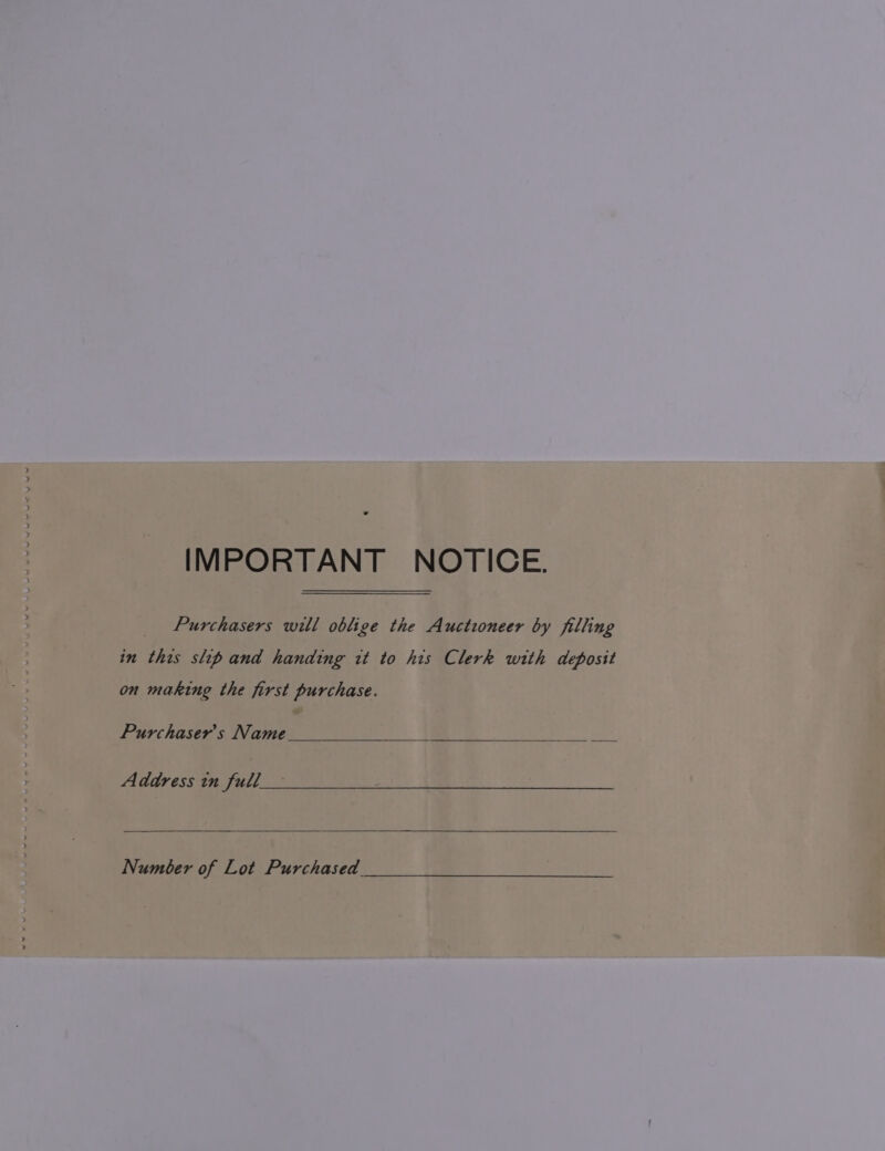IMPORTANT NOTICE. Purchasers will oblige the Auctioneer by filling in this slip and handing it to his Clerk with deposit on making the first purchase. Purchaser's Name Address in full Number of Lot Purchased
