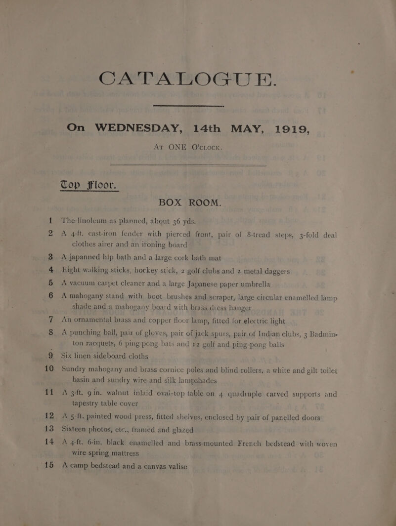 a on SP &amp;~ CATALOGUE. On WEDNESDAY, 14th MAY, 1919, AT ONE O’ctock. BOX ROOM. A 4-ft. castiron fender with pierced front, pair of 8-tread steps, 3-fold deal clothes airer and an ironing board A japanned hip bath and a large cork bath mat A vacuum carpet cleaner and a large Japanese paper umbrella A mahogany stand with boot brushes and scraper, large circular enamelled lamp shade and a mahogany board with brass dress hanger An ornamental brass and copper floor lamp, fitted for electric light A punching ball, pair of gloves, pair of jack spurs, pair of Indian clubs, 3 Badmin- ton racquets, 6 ping-pong bats and 12 golf and ping-pong balls Six linen sideboard cloths Sundry mahogany and brass cornice poles and blind rollers, a white and gilt toilet basin and sundry wire and silk lampshades A 3-ft. gin. walnut inlaid ovai-top table on 4 quadiuple carved supports and tapestry table cover ‘\ 5 ft. painted wood press, fitted shelves, enclosed by pair of panelled doors Sixteen photos, etc., framed and glazed A 4ft. 6-in. black enamelled and brass-mounted French bedstead with woven wire spring mattress A camp bedstead and a canvas valise