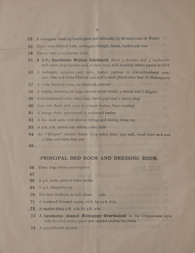 58 57 58 59 60 61 62 63 64. 65 6 A mahogany marking board (pool and billiards), by BURRouGHEsS &amp; WATTS Three ivory billiard balls, mahogany triangle, brush, basket and iron Twenty-four ivory snooker balls A 5-ft. handsome Walnut Sideboard, fitted 3 drawers and 3 cupboards with brass drop handles and shelves over, with bevelled mirror panels in back mahogany squeezer card table, feather cushion in silk-embroidered case, g-in. blue and white-Chinese vase and a small glazed-ware bust of Shakespeare A 17-in. bronzed horse, on ebonised pedestal A trophy, consisting of large Gitcular metal shield, 3 swords and 2 daggers A mountaineer’s stick, club, long Dutch pipe and a native whip Four oak chairs with seats in crimson leather, brass studded A lounge chair, upholstered in embossed leather A fine work table with interior fittings and folding rising top A 2-ft. 2-In. carved oak oblong 2-tier table An “Eclipse” electric heater (105 volts), brass pipe rack, wood letter rack and a blue and white fern pot PRINCIPAL BED ROOM AND DRESSING ROOM. Three large white counterpanes A 3-ft. 1o-in. pierced brass fender A 5-ft. sheepskin rug - The blue linoleum as laid, about yds. A bordered Oriental carpet, 16 ft. by 12 ft. 6 in. A smaller ditto, 7 ft. 2 in. by 4 ft. 2 in. A handsome shaped Mahogany Overmantel in the Chippendale style, with bevelled mirror panel and bracket shelves for china A mantelboard, é safe
