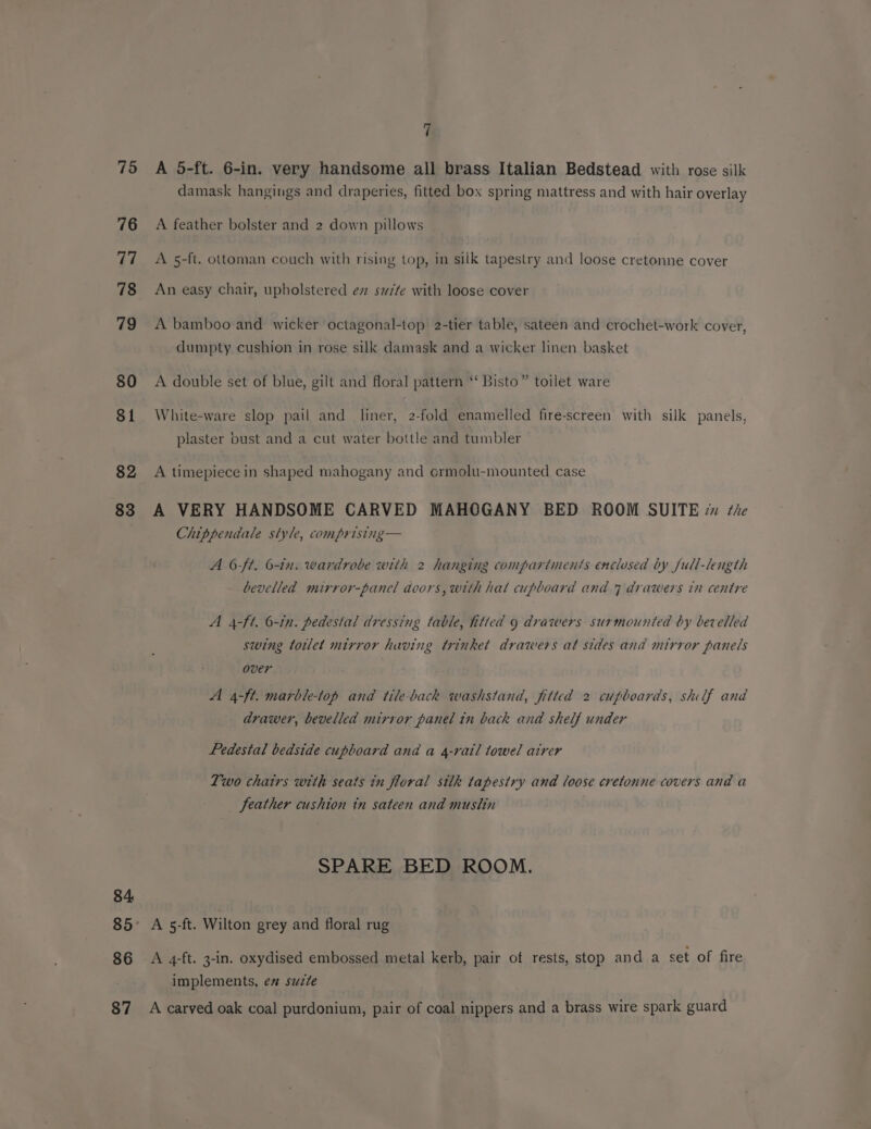 75 <A 5-ft. 6-in. very handsome all brass Italian Bedstead with rose silk damask hangings and draperies, fitted box spring mattress and with hair overlay 76 A feather bolster and 2 down pillows 77° ~=A5-ft. ottoman couch with rising top, in silk tapestry and loose cretonne cover 78 An easy chair, upholstered ev swzte with loose cover 79 A bamboo and wicker octagonal-top 2-tier table, sateen and crochet-work cover, dumpty cushion in rose silk damask and a wicker linen basket 80 A double set of blue, gilt and floral pattern ‘‘ Bisto” toilet ware 81 White-ware slop pail and liner, 2-fold enamelled fire-screen with silk panels, plaster bust and a cut water bottle and tumbler 82 A timepiece in shaped mahogany and ormolu-mounted case 83 A VERY HANDSOME CARVED MAHOGANY BED ROOM SUITE 7 tie Chippendale style, comprising— A 6ft. 6-in. wardrobe with 2 hanging compartments enclosed by Jull-length bevelled mirror-panel doors, with hal cupboard and 7 drawers in centre A 4-ft. 6-in. pedestal dressing table, fitted 9 drawers surmounted by bevelled swing toilet mirror having trinket drawers at sides and mirror panels over A 4-ft. marble-top and tile-back washstand, fitted 2 cupboards, shulf and drawer, bevelled mirror panel in back and shelf under Pedestal bedside cupboard and a 4-rail towel atrer Two chairs with seats in floral silk tapestry and loose cretonne covers and a feather cushion in sateen and muslin SPARE BED ROOM. 84 85° A 5-ft. Wilton grey and floral rug 86 A 4-ft. 3-in. oxydised embossed metal kerb, pair of rests, stop and a set of fire implements, em suzte 87 A carved oak coal purdonium, pair of coal nippers and a brass wire spark guard