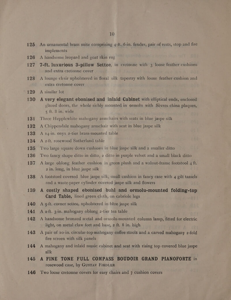 125 126 127 128 129 130 131 132 133 134 135 136 137 138 139 140 141 142 143 144 145 146 10 An ornamental brass suite comprising 4-ft. 6-in. fender, pair of rests, stop and fire implements A handsome leopard and goat skin rug 7-ft. luxurious 3-pillow Settee, in cretonne with 3 loose feather cushions and extra cretonne cover A lounge chair upholstered in floral silk tapestry with loose feather cushion and extra cretonne cover A similar lot A very elegant ebonised and inlaid Cabinet with elliptical ends, enclosed glazed doors, the whole richly mounted in ormoln with Sevres china plaques, 5 ft. 8 in. wide Three Hepplewhite mahogany armchairs with seats in blue jaspe silk A Chippendale mahogany armchair with seat in blue jaspe silk A 14-in, onyx 2-tier brass-mounted table A 2-ft. rosewood Sutherland table ‘Two large square down cushions in blue jaspe silk and a smaller ditto Two fancy shape ditto in ditto, 2 ditto in purple velvet and a small black ditto A large oblong feather cushion in green plush and a walnut-frame footstool 4 ft. 2 in. long, in blue jaspe silk A footstool covered blue jaspe silk, small cushion in fancy case with 4 gilt tassels and a waste-paper cylinder covered jaspe silk and flowers A costly shaped ebonised buhl and ormolu-mounted folding-top Card Table, lined green cloth, on cabriole legs A 5-ft. corner settee, upholstered in blue jaspe silk A 2-ft. 3-in. mahogany oblong 2-tier tea table A handsome bronzed metal and ormolu-mounted column lamp, fitted for electric light, on metal claw feet and base, 2 ft. 8 in. high A pair of 10-in. circular-top mahogany coffee stools and a carved mahogany 2-fold fire screen with silk panels A mahogany and inlaid music cabinet and seat with rising top covered blue jaspe silk. A FINE TONE FULL COMPASS BOUDOIR GRAND PIANOFORTE in rosewood case, by GusTAV FIEDLER Two loose cretonne covers for easy chairs and 7 cushion covers
