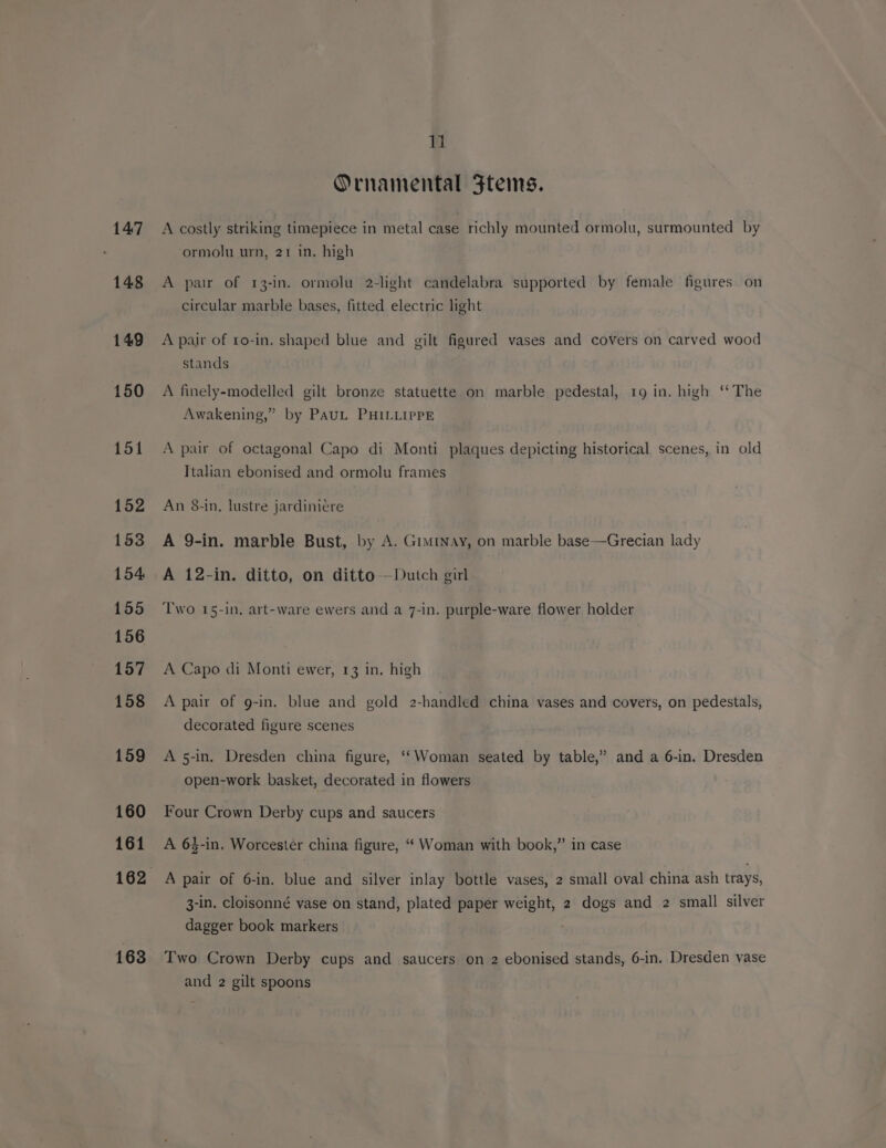 147 148 149 150 151 152 153 154 155 156 157 158 159 160 161 163 li Ornamental Ftems. A costly striking timepiece in metal case richly mounted ormolu, surmounted by ormolu urn, 21 in. high A pair of 13-In. ormolu 2-light candelabra supported by female figures on circular marble bases, fitted electric light A pair of to-in. shaped blue and gilt figured vases and covers on carved wood stands A finely-modelled gilt bronze statuette on marble pedestal, 19 in. high ‘The Awakening,” by PauL PHILLIPPE A pair of octagonal Capo di Monti plaques depicting historical scenes, in old Ttalian ebonised and ormolu frames An 8-in, lustre jardini¢re A 9-in. marble Bust, by A. Gimray, on marble base—Grecian lady A 12-in. ditto, on ditto —Dutch girl Two 15-in, art-ware ewers and a 7-in. purple-ware flower holder A Capo di Monti ewer, 13 in, high A pair of g-in. blue and gold 2-handled china vases and covers, on pedestals, decorated figure scenes A 5-in. Dresden china figure, ‘‘Woman seated by table,” and a 6-in. Dresden open-work basket, decorated in flowers Four Crown Derby cups and saucers A 6$-in, Worcester china figure, ‘‘ Woman with book,” in case A pair of 6-in. blue and silver inlay bottle vases, 2 small oval china ash trays, 3-in. cloisonné vase on stand, plated paper weight, 2 dogs and 2 small silver dagger book markers Two Crown Derby cups and saucers on 2 ebonised stands, 6-in. Dresden vase and 2 gilt spoons