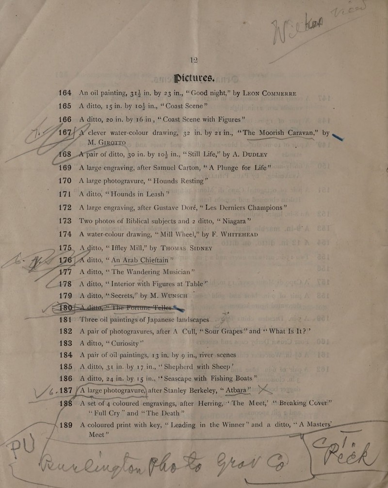Pictures, 164 An oil painting, 313 in. by 23 in., “Good night,” by Leon ComMMERRE 165 A ditto, 15 in. by 10} in., ‘Coast Scene” 166 A ditto, 20 in. by 16 in, ‘‘ Coast Scene with Figures” “)s a 7d, 67 HM clever water-colour drawing, 32 in. by 21in., “The Moorish Caravan,” BY ae LG 4M. Gigorro ea ci ts ane ee tee AG8_* far of ditto, 30 in. by to} in., “Still Life,” by A. DupLEy Pa 169 A large engraving, after Samuel Carton, “ A Plunge for Life” ff 170 A large photogravure, ‘ Hounds Resting” 171 A ditto, ‘Hounds in Leash ” 172 A large engraving, after Gustave Doré, “ Les Derniers Champions ” {73 Two photos of Biblical subjects and 2 ditto, “ Niagara of 174 A water-colour drawing, “ Mill Wheel,” by F. WHITEHEAD 175, Ae itto, “ Iffey Mill,” by THomas SIDNEY 6 | A ditto, “ An Arab Chieftain ” ; AT7 A ditto, ‘* The Wandering Musician” Z. 478 A ditto, “Interior with Figures at Table” 179 A ditto, “Secrets,” by M. Wunscn —------—— = _ ~ 481 Three oil paintings of Japanese landseapes. 182 A pair of photogravures, after A Cull, “ Sour Grapes” and ‘‘ What Is It?” 183 A ditto, “ Curiosity” ; 184 A pair of oil paintings, 13 in. by 9 in., river scenes 185 A ditto, 31 in. by 17 in., ‘‘Shepherd with Sheep’ ; 186 A ditto, 24 in. by 15 in., ‘*Seascape with Fishing Boats ” ie % 1 87 A large photogravure) after Stanley Berkeley, . Atbara”’ pk rae 1 A set of 4 coloured engravings, after Herring, ‘The Meet,’ “ Breaking Cover” “Full Cry” and “The Death ” Fa 189 A coloured print with key, ‘“ Leading in the Winner” and a ditto, ** A Masters” F Jf Meet” a. cr) UL) / SS ¥ if me f J VAs 7 vi ’ Lo 5 &amp;