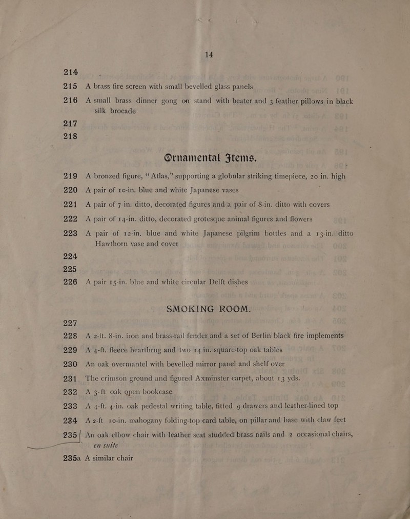 214 215 216 217 218 14 A brass fire screen with small bevelled glass panels A small brass dinner gong on stand with beater and 3 feather pillows in black silk brocade Ornamental Ftems. A bronzed figure, ‘‘ Atlas,” supporting a globular striking timepiece, 20 in, high A pair of ro-in, blue and white Japanese vases A pair of 7-in. ditto, decorated figures and a pair of 8-in. ditto with covers A pair of 14-in. ditto, decorated grotesque animal figures and flowers A pair of 12-in. blue and white Japanese pilgrim bottles and a 13-in. ditto Hawthorn vase and cover A pair 15-in. blue and white circular Delft dishes SMOKING ROOM. A 2-{t. 8-in. iron and brass-rail fender and a set of Berlin black fire implements A 4-ft. fleece hearthrug and two 14 in. square-top oak tables An oak overmantel with bevelled mirror panel and shelf over The crimson ground and figured Axminster carpet, about 13 yds. A 3-ft oak gpen bookcase A 4-ft. 4-in. oak pedestal writing table, fitted 9 drawers and leather-lined top A 2-ft 10-in. mahogany folding-top card table, on pillar and base with claw feet An oak elbow chair with leather seat studded brass nails and 2 occasional chairs, en suite