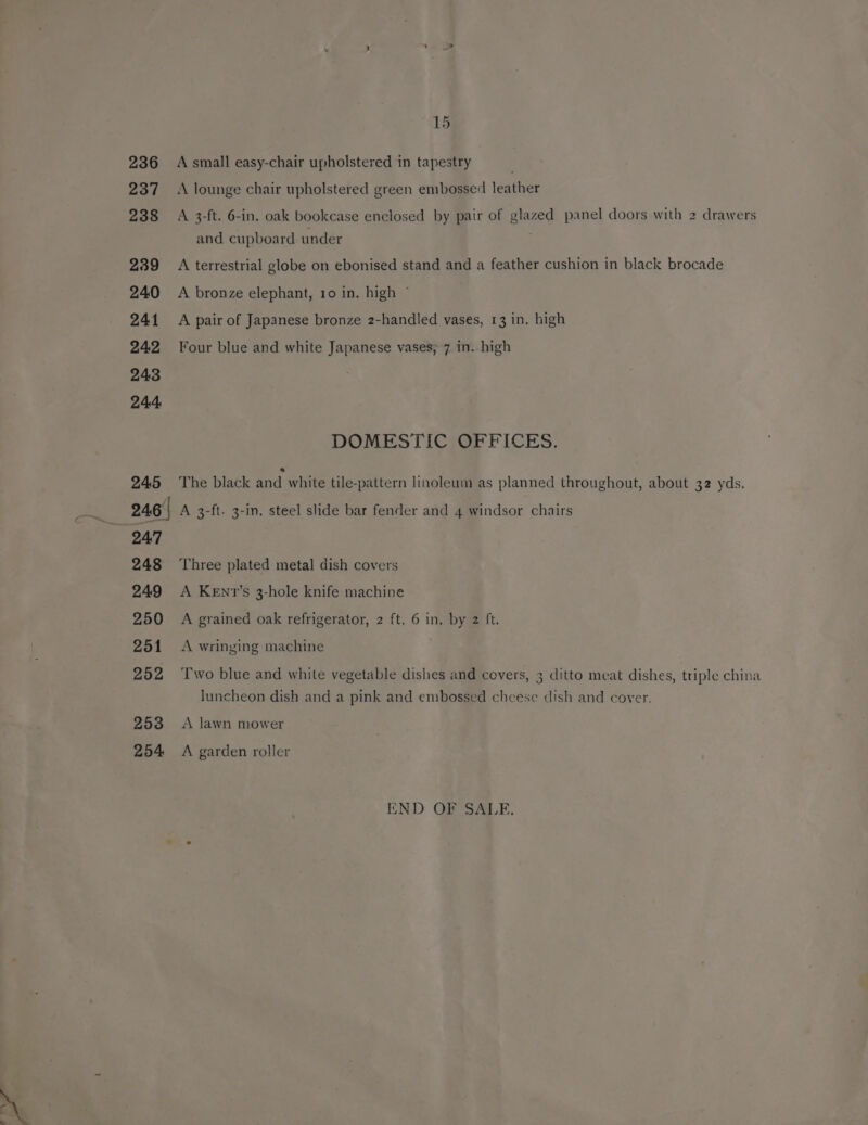 237 238 239 240 2414 242 243 244 245 15 A lounge chair upholstered green embossed leather A 3-ft. 6-in. oak bookcase enclosed by pair of glazed panel doors with 2 drawers and cupboard under A terrestrial globe on ebonised stand and a feather cushion in black brocade A bronze elephant, 10 in. high © A pair of Japanese bronze 2-handled vases, 13 in. high Four blue and white Japanese vases, 7 in. high DOMESTIC, OFFICES. The black and white tile-pattern linoleum as planned throughout, about 32 yds. 247 248 249 250 251 252 253 254 Three plated metal dish covers A KEnv’s 3-hole knife machine A grained oak refrigerator, 2 ft. 6 in, by 2 ft. A wringing machine Two blue and white vegetable dishes and covers, 3 ditto meat dishes, triple china luncheon dish and a pink and embossed cheese dish and cover. A lawn mower A garden roller