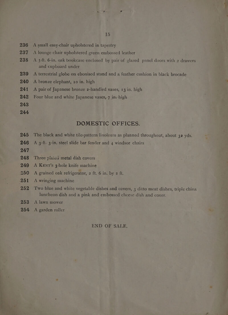 r ove. 236 237 239 240 241 242 244 245 246 247 248 249 250 252 253 254 15 A small easy-chair upholstered in tapestry A lounge chair upholstered green embossed leather and cupboard under A terrestrial globe on ebonised stand and a feather cushion in black brocade A bronze elephant, 10 in. high A pair of Japanese bronze 2-handled vases, 13 in. high Four blue and white Japanese vases,.7 ins high DOMESTIC OFFICES. The black and white tile-pattern linoleum as planned throughout, about 32 yds. A 3-ft. 3-in. steel slide bar fender and 4 windsor chairs Three plaicu metal dish covers A KEnt’s 3-hole knife machine A grained oak refrigerator, 2 {t.10 Ineby ut. A wringing machine Two blue and white vegetable dishes and covers, 3 ditto meat dishes, triple china luncheon dish and a pink and embossed cheese dish and cover. A lawn mower A garden roller