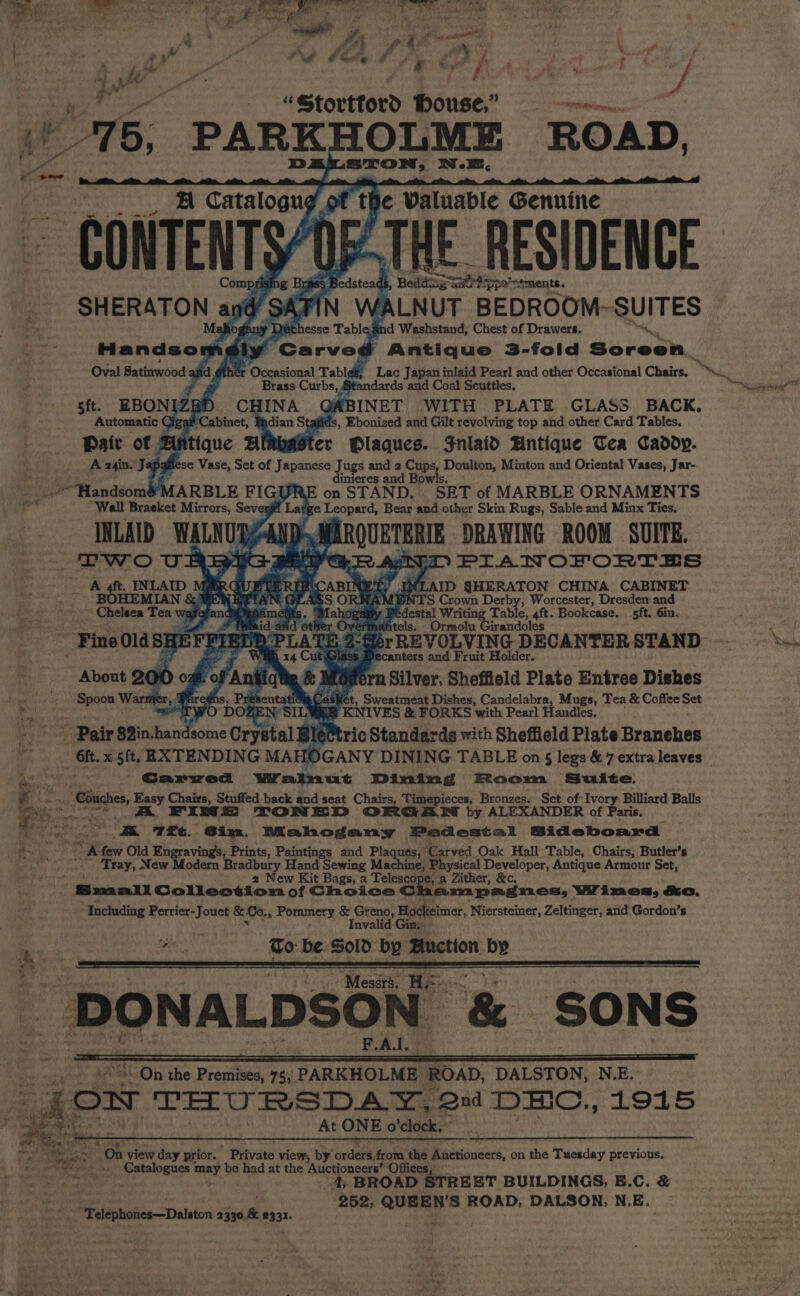 bs j Wy gt ar: Pa - ny s ne j 6 tA 4 eo ‘ ‘ # # P iV , é ¢ y” a €&amp; ‘?- e g: , f, » f ? ¢ 4 Storttord bouse; . it “15, PARKHOLME ROAD, STON, N.E. A Catalogug be Waluable Genuine ~ CONTENTS/O5-THE RESIDENCE Comprising Bris Re dsteadl , Beddines ippy stments. SHERATON | and dst N ‘ALNUT BEDROOM-~S UITES Dichesse Table + Washstand, Chest of Drawers. Handsor a * Carved Antique 3-fold Sotent, das Oval Satinwood af d ér Occasional Tabl¢s, Lac Japan inlaid Pearl and other Occasional Chairs. bre a Brass Curbs, Standards and Coal Scuttles, sft. EBONIZE D CHINA G BINET WITH PLATE GLASS BACK, hipaa Cig an | abinet, Bhdian St is, Ebonized and Gilt revolving top and other Card Tables, Paic of Aftique AlRbaster Plaques. Jnlaid Hntique Tea Caddy. A a4in. Japafiese Vase, Set of evnatiiae Jugs and 2 Cups, Doulton, Minton and Oriental Vases, Jar- inieres and Bowls. on STAND. SET of MARBLE ORNAMENTS ze Leopard, Bear and other Skin Rugs, Sable and Minx Ties. ‘Handsom&amp;MARBLE FIGUA “Wall Bracket Mirrors, Seve 4 Two URBA PGR Ads PIAWOFORTES Ly IN AID SHERATON CHINA CABINET ORNAN] oh S Crown Derby, Worcester, Dresdem and Pedestal Writing Table, 4ft. Bookcase. .5ft. 6in. . Ormolu Girandoles - 2 fo Spoon War Phreghs, PresentatioCasket, Sweatmeat Dishes, Candelabra, Mugs, Tea &amp; Coffee Set RET a KNIVES &amp; FORKS with Pearl Handles. ~ Pair 8in.handsome Crystal] jé@tric Standards with Sheffield Plate Branehes A these x 5ft, EXTENDING MA (0 GANY DINING TABLE on § legs &amp; 7 extra leaves Ra Garyved Wralnut Dining Room Suite. Gey): “ae Cine, Easy Chairs, Stuffed-back and seat Chairs, Timepieces, Bronzes. Set of Ivory yon ati a ~ A FINE TONED ORGAN by ALEXANDER of Pari ae e zz T£t. Gim. Mahogany Pedestal gious a i &gt; few Old Engravings; Prints, Paintings and Plaques, ‘Carved Oak Hall Table, Chairs, Butler’s . ‘Tray, New Modern Bradbury Hand Sewing Machine, Physical Developer, Antique Armour Set, ‘ 2 New Kit Bags, a Telescope, a Zither, &amp;c. Srmatll Collection of Choice CG Lam pagmes, Wines, &amp;ca. Including Perrier-Jouet &amp;0o., Pommery &amp; Greno, 0 ia Niersteiner, Zeltinger, and Gordon’s :  BONALDSON oe SONS , - On the Premises, 7s, PARKHOLME ROAD, DALSTON, N.E. ee: ow THURSDAY, Qud ap iaeee 1915 ; % ght At ONE o clock. - % On view day prior. Bigvate view, by orders, froth ms Auctioneers, on the Tuesday previous. - pence may, be had at the Auctioneers’ Office 4; BROAD STREET BUILDINGS, E.C. &amp; 252; QUEEN'S ROAD, DALSON, N. E. Se Welaitisiiee-—Didlaton ee a Ny row i