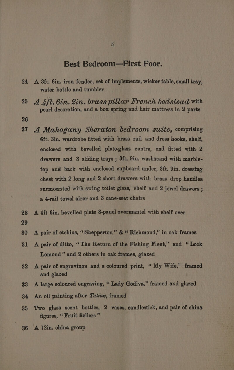24 25 26 27 28 29 30 31 32 33 34 35 36 Best Bedroom—First Foor. A 3ft. 6in. iron fender, set of implements, wicker table, small tray, water bottle and tumbler A Sft. Gin. Zin. brass pillar French bedstead with pearl decoration, and a box spring and hair mattress in 2 parts A Mahogany Sheraton bedroom suite, comprising 6ft. 3in. wardrobe fitted with brass rail and dress hooks, shelf, enclosed with bevelled plate-glass centre, end fitted with 2 drawers and 8 sliding trays ; 3ft. 9in. washstand with marble- top and back with enclosed cupboard under, 3ft. 9in. dressing chest with 2 long and 2 short drawers with brass drop handles surmounted with swing toilet glass, shelf and 2 jewel drawers ; a 4-rail towel airer and 3 cane-seat chairs A 4ft Gin. bevelled plate 3-panel overmantel with shelf over A pair of etchins, ‘‘Shepperton” &amp; ‘“¢ Richmond,” in oak frames A pair of ditto, ‘‘The Return of the Fishing Fleet,” and “ Lock Lomond ” and 2 others in oak frames, glazed A pair of engravings and a coloured print, “ My Wife,” framed and glazed A large eoloured engraving, ‘‘ Lady Godiva,” framed and glazed An oil painting after Tatzan, framed Two glass scent bottles, 2 vases, candlestick, and pair of china figures, “ Fruit Sellers ” A 12in. china group