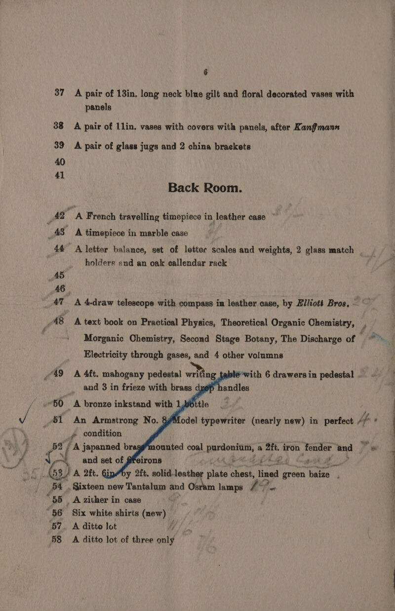 37 38 39 40 41 47 6 A pair of 13in. long neck blue gilt and floral decorated vases with panels A pair of llin. vases with covers with panels, after Kanffmann A pair of glass jugs and 2 china braekets Back Room. A French travelling timepiece in leather case © A timepiece in marble case A letter balance, set of letter scales and weights, 2 glass match holders and an oak callendar rack A 4-draw telescope with compass in leather case, by Elliott Bros, © A text book on Practical Physics, Theoretical Organic Chemistry, r Morganic Chemistry, Second Stage Botany, The Discharge of Electricity through gases, and 4 other volumns A 4ft. mahogany pedestal writing ‘with 6 drawers in pedestal y. condition et and set of Y he Soe 63) 3) vn 2ft. GinMby 2ft. solid. leather plate ‘hawt: lined green baize 54. é 58 A zither in case Six white shirts (new) A ditto lot i A ditto lot of three only