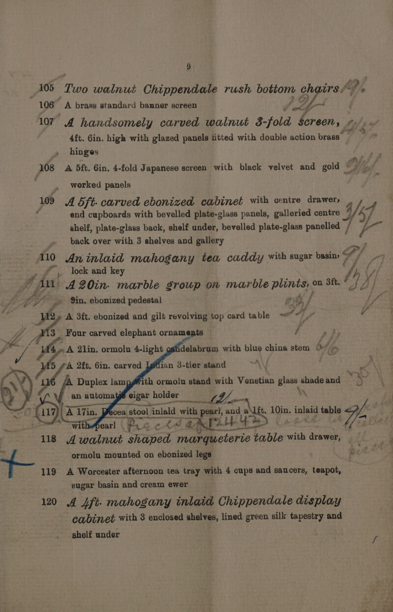Hy) 105 Two walnut Chippendale rush bottom chairs Py, : 106 A brass standard banner screen of fi i 107 A handsomely carved walnut 3-fold Screen, #/,. a faiee 4ft. 6in. high with glazed panels fitted with double action brass » hinges py es 108 A 5ft. Gin. 4-fold Japanese screen with black velvet and gold eee | | worked panels 109 A 5 ft. carved ebonized cabinet with centre drawer, , » 5 end cupboards with bevelled plate-glass panels, galleried centre UZ f shelf, plate-glass back, shelf under, bevelled plate-glass panelled W » back over with 3 shelves and gallery 110 An inlaid mahogany tea caddy with sugar basin 5 r *.. lock and key fp ty) 7 A A20in- marble group on marble plints, on 3ft, # '/ x | fn “in + f {Sf ff LY’ ro %in. ebonized pedestal ’ He Pd te é fs 3 12 A 3ft. ebonized and gilt revolving top card table ~* 4, , os Four carved elephant ornam nepis f ,} /# ; ap 2lin. ormolu 4-light ¥ an automayé eigar ys “0 cs: cea, sel ial ea pearl, rit AU 1 inlaid table sgh 118 4 walnut iaped ‘maraeterie ka table with drawer, sa ormolu mounted on ebonized legs Fo | 119 A Worcester afternoon tea tray with 4 cups and saucers, teapot, sugar basin and cream ewer 120 A Aft. mahogany inlaid Chippendale display cabinet with 3 enclosed shelves, lined green silk tapestry and shelf under 5 £A 2ft. Gin. carved Igtlian 3-tier stand 5