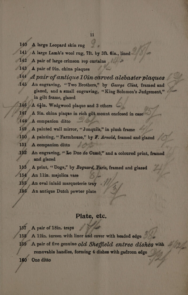 1i 141 -A large Lamb’s wool rug, Tft. by 3ft. 6in., lined ~ a 142 A pair of large crimson rep curtains . /.) # 143 | A pair of Yin. china plaques &lt; 14f A pair of antique 10in carved alebaster plaques 145 An engraving, “Two Brothers,” by George Clint, framed and in gilt frame, glazed Ya A 4tin. Wedgwood plaque and 3 others “« _ 148) A companion ditto A : 149 _ A painted wall mirror, ‘J onquils,” in plush frame 151 A companion ditto ¢ «\— 162 An engraving, “ le Due de Cussé,” and a coloured print, framed /, and glazed 153 , A print, ‘‘ Dogs,” by Boguard, Paris, framed and glazed 7 Apa An 1lin. majolica vase PY fee f eee 4 155 _ An oval inlaid marqueterie tray - // ‘ Seed OS 4 , Ab6 An antique Dutch pewter plate s A f ft Plate, etc. 1st _A pair of 18in. trays e.. et - f 158° _A 12in, tureen with liner iva cover with beaded edge / removable handles, forming 4 dishes with gadroon edge ee A £ f S - t — CCFO