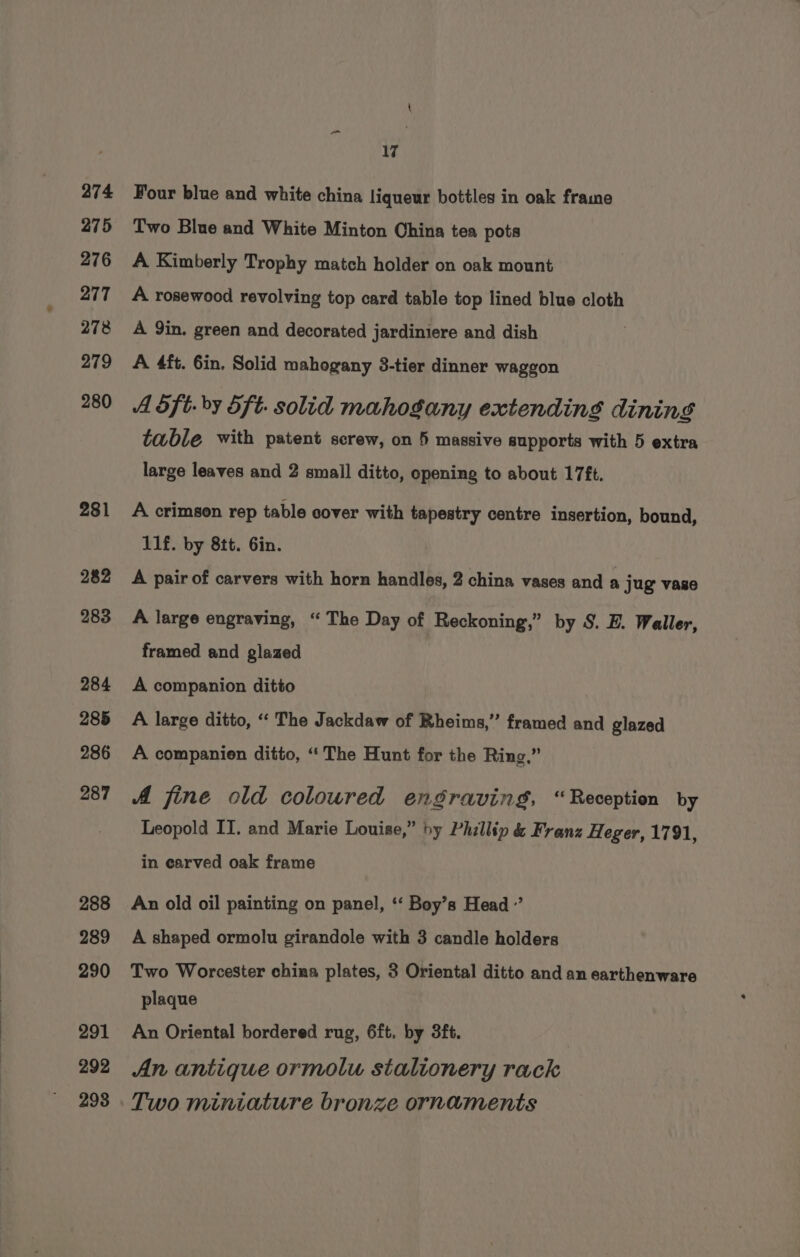 274 275 276 277 278 279 280 281 282 283 284 285 286 287 288 289 290 291 292 298 17 Four blue and white china liqueur bottles in oak frame Two Blue and White Minton China tea pots A Kimberly Trophy match holder on oak mount A rosewood revolving top card table top lined blue cloth A 9in. green and decorated jardiniere and dish A 4ft. 6in. Solid mahogany 3-tier dinner waggon A dft. by 5f¢. solid mahogany extending dining table with patent screw, on 5 massive supports with 5 extra large leaves and 2 small ditto, opening to about 17ft. A crimson rep table cover with tapestry centre insertion, bound, 11f. by 8tt. Gin. A pair of carvers with horn handles, 2 china vases and a jug vase A large engraving, “The Day of Reckoning,” by S. E. Waller, framed and glazed A companion ditto A large ditto, ‘“‘ The Jackdaw of Rheims,” framed and glazed A companien ditto, “‘The Hunt for the Ring,” A fine old coloured engraving, “Reception by Leopold IT. and Marie Louise,” by Phillip &amp; Franz Heger, 1791, in earved oak frame An old oil painting on panel, ‘‘ Boy’s Head’ A shaped ormolu girandole with 3 candle holders Two Worcester china plates, 3 Oriental ditto and an earthenware plaque An Oriental bordered rug, 6ft. by 3ft. An antique ormolu stalionery rack Two miniature bronze ornaments
