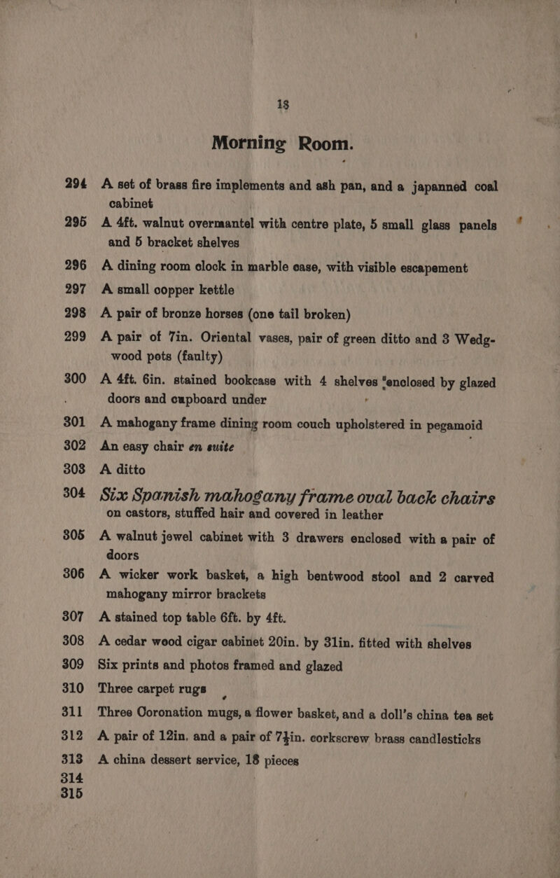 294 295 296 297 298 299 300 301 302 303 304 805 306 307 308 309 310 311 312 318 314 315 13 Morning Room. A set of brass fire implements and ash pan, and a japanned coal cabinet A 4ft. walnut overmantel with centre plate, 5 small glass panels and 5 bracket shelves A dining room clock in marble case, with visible escapement A small copper kettle A pair of bronze horses (one tail broken) A pair of 7in. Oriental vases, pair of green ditto and 3 Wedg- wood pots (faulty) A 4ft. Gin. stained bookcase with 4 shelves ‘enclosed by glazed doors and cupboard under A mahogany frame dining room couch upholstered in pegamoid An easy chair en suite A ditto Six Spanish mahogany frame oval back chairs on castors, stuffed hair and covered in leather A walnut jewel cabinet with 3 drawers enclosed with a pair of doors A wicker work basket, a high bentwood stool and 2 carved mahogany mirror brackets A stained top table 6ft. by 4ft. A cedar wood cigar cabinet 20in. by 31in. fitted with shelves Six prints and photos framed and glazed Three carpet rugs Three Coronation mugs, a flower basket, and a doll’s china tea set A. pair of 12in, and a pair of 74in. corkscrew brass candlesticks A china dessert service, 18 pieces