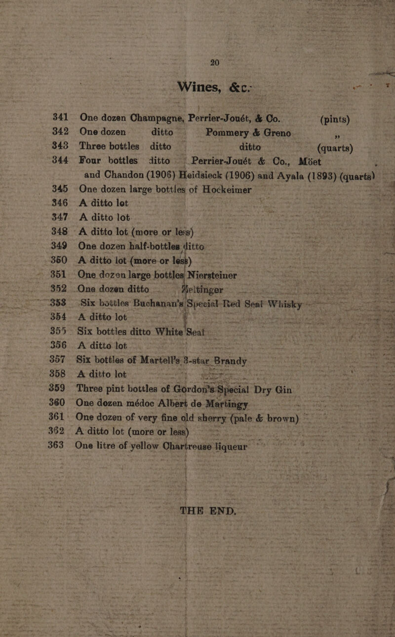 341 342 343 344 345 346 347 348 _ B49 360 351 352 354 356 357 ~- 858 359 360 362 363 20 i. 7 Soo : MSN: One dozen uae Porrisr Joust &amp; Oo. (pints) One dozen ditto | Pommery &amp; Greno * Three bottles ditto 4 ditto (quarts) Four bottles ditto —_Perrier-Jouét &amp; Co., Moet and Chandon (1906) Heidsieck (1906) and Ayala (1893). (quart) One dozen large bottles of Hockeimer | &lt;3 A ditto lot ft a A ditto lot ‘ A ditto lot (more or less) iy ny One dozen half-bottles ‘litto | Site Sea A ditto lot (more-or te. tage | ears Tc bo aaa One dozen large bottles Niersteiner Saath : aed ea ny a One dozen ditto. Aeltinger it gigi Gee ores Six bottles Bacar ‘epesans Teed Seat Whisky ee prea gee A ditto lot mabe: muy. ple onan dase ee We ap he bi: Six botties ditto White peat Sebte is {nn . y ea a A ditto lot ~ nt Se ae ie ce Six bottles of Martell Bestar Brandy “i on ‘ A ditto lot Straety #2 aie re hes ‘ “i Three pint bottles of Gordos*s Sjeial D Dry Gin ais pets, One dozen médoc Albert de. Martingy he oo ss Siuipicwe: Seem One dozen of very fine old sherry: tale &amp; brown) ° Sri. A ditto lot (more or less) . ae One litre of valine erie Higuewr 4 . ates : : i oe aie Pius THE END. be + Po