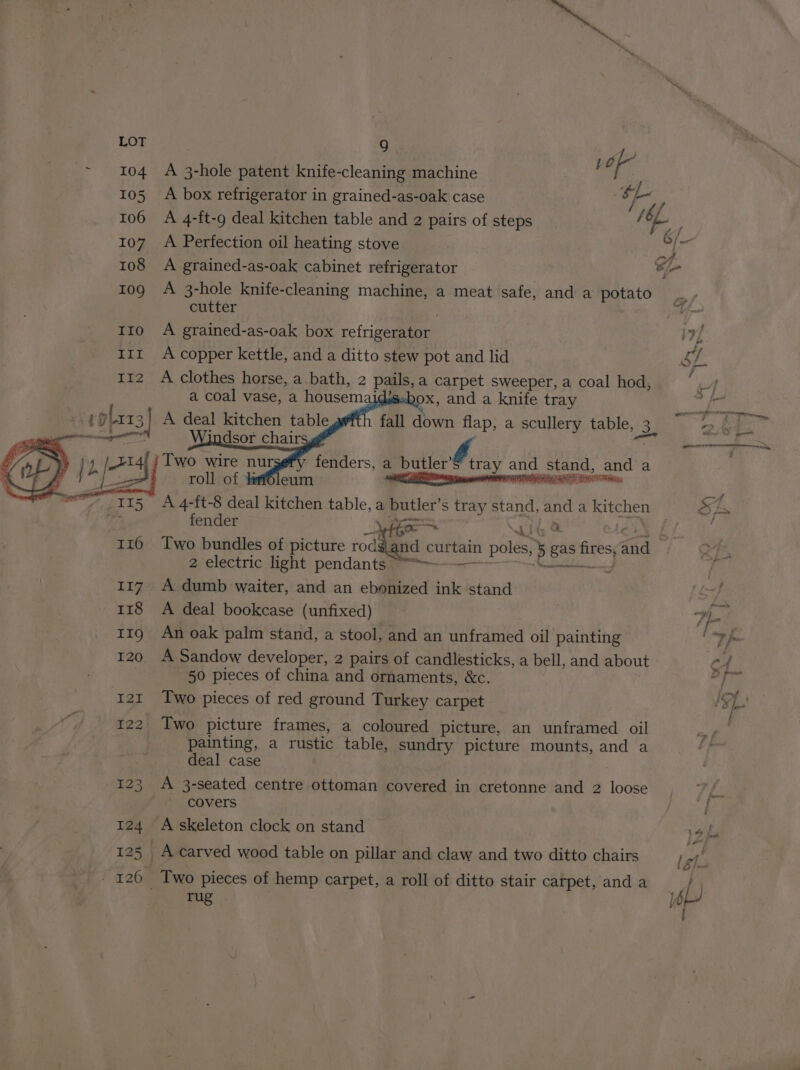 rug “Ne LOT O77 | ! of ~ 104 A 3-hole patent knife-cleaning machine 105 A box refrigerator in grained-as-oak case f ‘e / 106 A 4-ft-9 deal kitchen table and 2 pairs of steps / AP 107_ A Perfection oil heating stove Vn i 108 A grained-as-oak cabinet refrigerator Si 109 A 3-hole knife-cleaning machine, a meat safe, and a potato ., cutter i: 110 A grained-as-oak box refrigerator inZ 112 A clothes horse, a bath, 2 pails, a carpet sweeper, a coal hod, vas a coal vase, a housem OX, and a knife tray f 4D plar3 A deal ey table fall down flap, a scullery table, 53] ep ag ry +14; } Two wire nur g j2 ; | ha roll of hafleum | ' sonnei 4 _— 115 A 4-ft-8 deal kitchen table, a butler’s tray stand, and a oe SEs ine fender Ni wees iG 116 Two bundles of picture se curtain poles, e a I AF | 04 ist 2 electric light pendants — : i 117. A dumb waiter, and an ebonized ink stand aed | 118 A deal bookcase (unfixed) “oh 11g An oak palm stand, a stool, and an unframed oil painting °F fo 120 A Sandow developer, 2 pairs of candlesticks, a bell, and about Cf 50 pieces of china and ornaments, &amp;c. igi 121 Two pieces of red ground Turkey carpet SL. f 122 Two picture frames, a coloured picture, an unframed oil ar painting, a rustic table, sundry picture mounts, and a : deal case 123 A 3-seated centre ottoman covered in cretonne and 2 loose tes covers : 124 A skeleton clock on stand 1% ha 125 A carved wood table on pillar and claw and two ditto chairs Leh