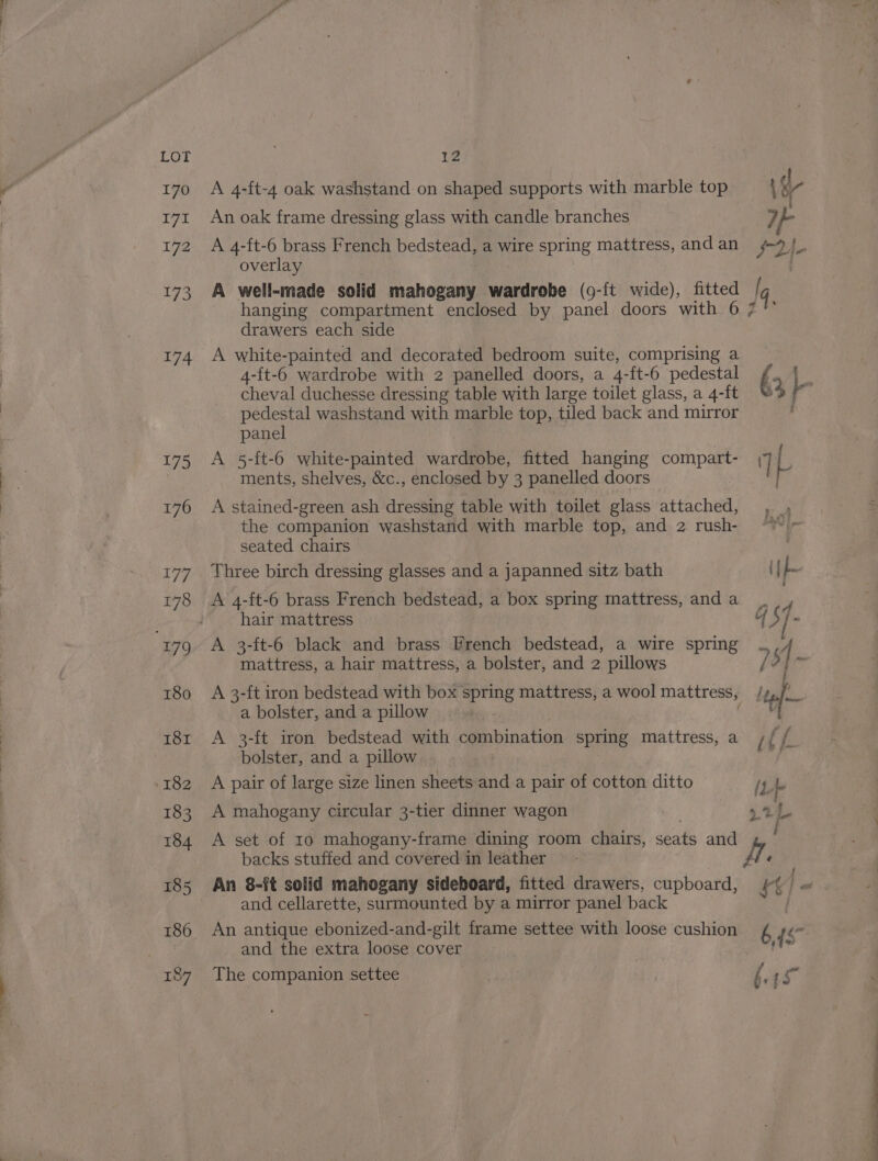 lz A 4-ft-4 oak washstand on shaped supports with marble top Vo An oak frame dressing glass with candle branches If A 4-ft-6 brass French bedstead, a wire spring mattress, andan 4 |, overlay A well-made solid mahogany wardrobe (9-{t wide), fitted lq hanging compartment enclosed by panel doors with 6 7 °° drawers each side A white-painted and decorated bedroom suite, comprising a 4-ft-6 wardrobe with 2 panelled doors, a 4-ft-6 pedestal 4 alt cheval duchesse dressing table with large toilet glass, a 4-ft 34 pedestal washstand with marble top, tiled back and mirror panel A 5-ft-6 white-painted wardrobe, fitted hanging compart- 7 L ments, shelves, &amp;c., enclosed by 3 panelled doors  A stained-green ash dressing table with toilet glass attached, , the companion washstand with marble top, and 2 rush- © seated chairs Three birch dressing glasses and a japanned sitz bath iy A 4-ft-6 brass French bedstead, a box spring mattress, and a hair mattress qs / X A 3-ft-6 black and brass French bedstead, a wire spring ., | mattress, a hair mattress, a bolster, and 2 pillows / 5 ag A 3-ft iron bedstead with box spring mattress, a wool mattress, he a bolster, and a pillow A 3-ft iron bedstead with Fae niacin spring mattress, a ith bolster, and a pillow f A pair of large size linen sheets and a pair of cotton ditto (L - A mahogany circular 3-tier dinner wagon 4.2L. A set of 10 mahogany-frame dining room chairs, seats and backs stuffed and covered in leather H ‘ An 8-ft solid mahogany sideboard, fitted drawers, cupboard, ft} - and cellarette, surmounted by a mirror panel back An antique ebonized-and-gilt frame settee with loose cushion é a and the extra loose cover iia The companion settee f. Ve