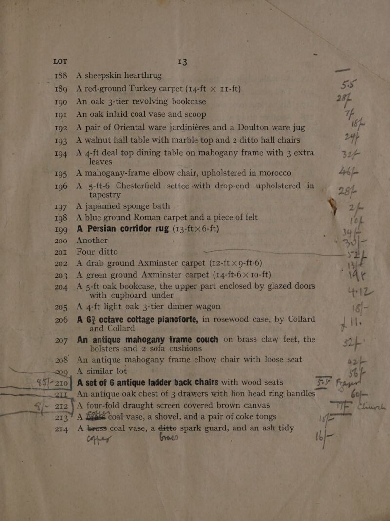 208 mel | 212 213 214 13 A sheepskin hearthrug A red-ground Turkey carpet (14-ft x 11-ft) An oak 3-tier revolving bookcase An oak inlaid coal vase and scoop A pair of Oriental ware jardiniéres and a Doulton ware jug A walnut hall table with marble top and 2 ditto hall chairs A 4-ft deal top dining table on mahogany frame with 3 extra leaves A mahogany-frame elbow chair, upholstered in morocco A 5-{t-6 Chesterfield settee with drop-end upholstered in tapestry A blue ground Roman carpet and a piece of felt A Persian corridor rug (13-ft x 6-ft) Another Four ditto 3 Se eae ES A green ground Axminster carpet (14-ft-6 x 10-ft) A 5-ft oak bookcase, the upper part enclosed by glazed doors with cupboard under A 4-ft light oak 3-tier dinner wagon A 63 octave cottage pianoforte, in rosewood case, by Collard and Collard An antique mahogany frame couch on brass claw feet, the bolsters and 2 sofa cushions An antique mahogany frame elbow chair with loose seat A similar lot A set of 6 antique ladder back Chairs with wood seats An antique oak chest of 3 drawers with lion head ring handles A four-fold draught screen covered brown canvas A We456 Coal vase, a shovel, and a pair of coke tongs A beess coal vase, a ditto spark guard, and an ash tidy Cer bree |