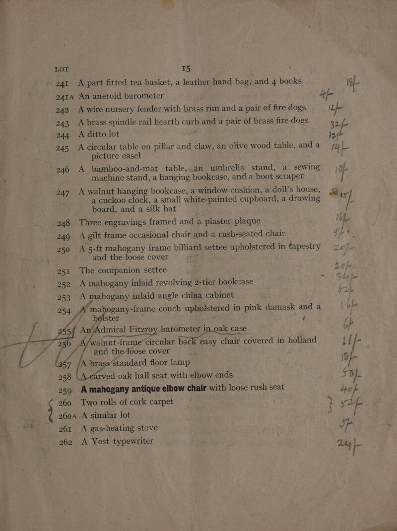 a 4 %&amp; Saad LOT 15 : 241 _A part fitted tea basket, a leather hand bag, and 4 books I$ 241A An aneroid barometer : Le fe 242 A wire nursery fender with brass rim and a pair of fire dogs Ih 243 A brass spindle rail hearth curb and a pair of brass fire dogs 42 b 244 <A ditto lot vy 245 Acircular table on pillar and claw, an olive wood table, and a 1 | picture easel 246 A bamboo-and-mat table,.an umbrella stand, a sewing if machine stand, a hanging bookcase, and a boot scraper | a cuckoo clock, a small white- painted cupboard, a drawing board, and a silk hat 248 Three engravings framed and a plaster plaque Hy L 249 A gilt frame occasional chair and a rush- seated chair 250 A 5-ft mahogany frame billiard settee upholstered in tapestry 2¢/- | and the loose cover 251 The companion settee 252 A mahogany inlaid revolving 2-tier bookcase 253 A mahogany inlaid angle china cabinet 254 ys ‘mahogany-frame couch upholstered in pink damask and a | bp y bolster j * / and the loose cover | OG /A brass’ Standard floor lamp 25 cArved oak hall seat with elbow ends 4 iL 2539 A mahogany antique elbow chair with loose rush seat prey 260 Tworolls of cork carpet | y v f L. 260A A similar lot 5 / 261 A gas-heating stove | JSP 262 <A Yost typewriter 2