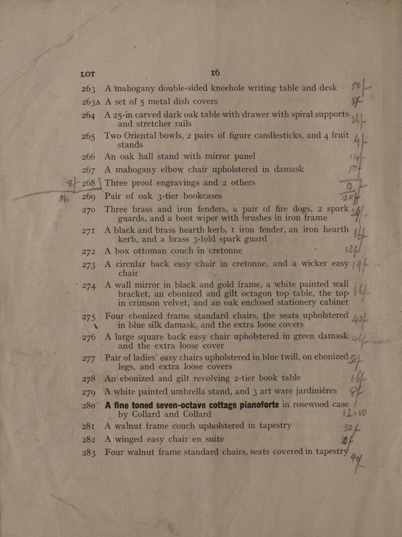 263 A mahogany double-sided kneehole writing table and desk ft j-- 263A A set of 5 metal dish covers - 264. A 25-in carved dark oak table with drawer with spiral supports, af and stretcher rails i 9 265 Two Oriental bowls, 2 pairs of figure candlesticks, and 4 fruit L |. stands i; 266 An oak hall stand with mirror panel ‘tof 207 A mahogany elbow chair upholstered in damask i SI 268 \ Three proof engravings and 2 others 1; 2. nh 269 «Pair of oak 3-tier bookcases aol 270 Three brass and iron fenders, a pair of fire dogs, 2 spark guards, and a boot wiper with brushes in iron frame 2h) 271 A black and brass hearth kerb, 1 iron fender, an iron hearth { Lf kerb, and a brass 3-fold spark guard i 272 A box ottoman couch in cretonne ‘ t2 oe 273 A circular back easy chair in cretonne, and a wicker easy | chair 274 A wall mirror in black sal Cale frame, a white painted wall , , bracket, an ebonized and gilt octagon top table, the top | [by in crimson velvet, and an oak enclosed stationery cabinet — 275 Four ebonized frame standard chairs, the seats upholstered 2) ‘ in blue silk damask, and the extra loose covers 276 A large square back easy chair upholstered in green damask. »,, ; and the extra loose cover - 277 Pair of ladies’ easy chairs upholstered in blue twill, on ebonized Ley). legs, and extra loose covers 278 An ebonized and gilt revolving 2-tier book table if f- 279 A white painted umbrella stand, and 3 art ware jardiniéres LV 280 AA fine toned seven-octave cottage planptore in rosewood case: / by Collard and Collard 11+ 281 A walnut frame couch upholstered in tapestry 32 iL 282 A winged easy chair en suite OF 283 Four walnut frame standard chairs, seats Muarear in aaa 4, mn.
