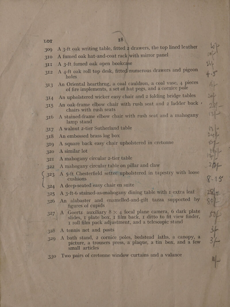 oe 13 A 3-ft oak writing table, fitted 2 drawers, the top lined leather A fumed oak hat-and-coat rack pee mirror panel A 3-{t fumed oak open eh A 4-ft oak roll top desk, fitted’ numerous drawers and pigeon holes An Oriental hearthrug, a coal cauldron, a coal vase, 4 pieces of fire implements, a set of hat pegs, and a cornice pole An upholstered wicker easy chair and 2 folding bridge tables An oak-frame elbow chair with rush seat and 2 ladder back chairs with rush seats A stained-frame elbow chair with rush seat and a mahogany lamp stand A walnut 2-tier Sutherland table An embossed brass log box A square back easy chair upholstered in cretonne A similar lot A mahogany circular 2-tier table A mahogany circular table on pillar and claw A 5-ft Chesterfield settee upholstered in tapestry with loose cushions * A deep-seated easy chair en suite A 3-ft-6 stained-as-mahogany dining table with r extra leaf - An alabaster and enamelled-and-gilt tazza supported by figures of cupids | slides, 1 plate box, 1 film back, 1 ditto to fit view finder, A tennis net and posts A bath stand, 2 cornice poles, bedstead laths, a canopy, a picture, a trousers press, a plaque, a tin box, and a few small articles Two pairs of cretonne window curtains and a valance 4 : fel