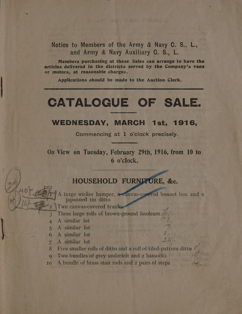 Notice to Members of the Army &amp; Navy G. &amp;., L., and Army &amp; Navy Auxiliary C. §., L. Members purchasing at these Sales can arrange to have the articles delivered in the districts served by the Company’s vans or motors, at reasonable charges. Applications should be made to the Auction Clerk. CATALOGUE OF SALE. WEDNESDAY, MARCH ist, 1916, Commencing at 1 o’clock precisely. On View on Tuesday, February 29th, 1916, from 10 to 6 o'clock. om, = oo fy 7 EN SAS ese: a HOUSEHOLD FUR RE, &amp;c. te “A large wicker hamper, ed bonnet box and a_ WH J 0F Lass japanned tin ditto K~ i a \Two canvas-covered trunks Three large rolls of brown-ground linoleum + A similar lot Five smaller rolls of ditto and a roll of tiled-pattern ditto / Two bundles of grey underfelt and 2 hassocks 10- A bundle of brass stair rods and 2 pairs of steps é &amp; a f