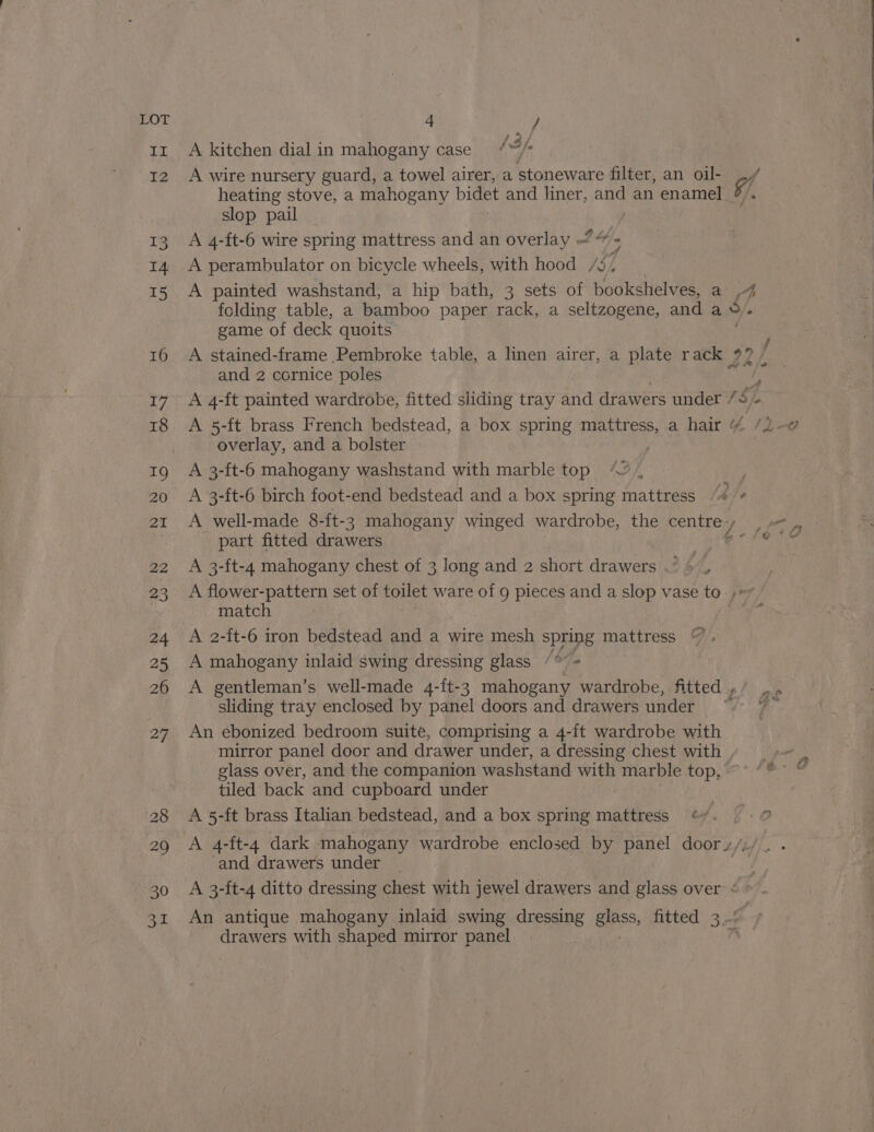 : ei he: pas ix A kitchen dialin mahogany case ‘“/* 12 A wire nursery guard, a towel airer, a stoneware filter, an oil- ./ heating stove, a mahogany bidet and liner, and an enamel g slop pail 13 A 4-ft-6 wire spring mattress and an overlay 7 “ “ 14 A perambulator on bicycle wheels, with hood /3, 15 A painted washstand, a hip bath, 3 sets of bookshelves, a ,4 folding table, a bamboo paper rack, a seltzogene, and a ©. game of deck quoits f 16 A stained-frame Pembroke table, a linen airer, a plate rack 9? we and 2 cornice poles 17 A 4-ft painted wardrobe, fitted sliding tray and drawers under /3 18 &lt;A 5-ft brass French bedstead, a box spring Sine i a a hair 4 /2- overlay, and a bolster 19 A 3-ft-6 mahogany washstand with marble top “© / ae 20 A 3-ft-6 birch foot-end bedstead and a box spring mattress “+ + 21 A well-made 8-ft-3 mahogany winged wardrobe, the centre-, 9 ae part fitted drawers (6 °C 22 A 3-ft-4 mahogany chest of 3 long and 2 short drawers 3 64, 23 A flower-pattern set of toilet ware of 9 pieces and a slop vase to. }: match 24 A 2-{t-6 iron bedstead and a wire mesh spring mattress 25 A mahogany inlaid swing dressing glass /° 26 A gentleman’s well-made 4-ft-3 mahogany wardrobe, fitted »/ po sliding tray enclosed by panel doors and drawers under 27 An ébonized bedroom suite, comprising a 4-ft wardrobe with mirror panel door and drawer under, a dressing chest with - glass over, and the companion washstand with marble top, wir, tiled back and cupboard under 28 A5-ft brass Italian bedstead, and a box spring mattress 29 A 4-ft-4 dark mahogany wardrobe enclosed by panel door» and drawers under 30 4A 3-ft-4 ditto dressing chest with jewel drawers and glass over &lt; . 31 An antique mahogany inlaid swing dressing glass, fitted 3.‘ drawers with shaped mirror panel