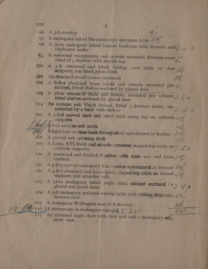 96 A3-ftoverlay _ cg iy 97 A mahogany inlaid Sheraton-style specimen table J, 98 A 30-in mahogany inlaid bureau bookcase with drawers and / OP ss cupboard under 4 9&gt; A rosewood marqueterie and ormolu mounted drawing-room ~~ chest of 3 drawers with marble top rey feo A 3-ft rosewood and inlaid folding card table on claw / a si'pports, top lined green cloth | ee f o£ An ebowized dwarf corner cupboard é FH, £02 «\ 6-ft-2 ebonized brass inlaid and ormolu mounted pier Ue cabinet, fitted shelves enclosed by glazed door Mg 193. A 28-in ebonized* Buhl and ormolu mounted pier cabinet» 4 / a Lg fitted shelves enclosed by glazed door 104 An antique oak Welsh dresser, fitted 3 drawers under, sur- i mounted by a back -vith shelves ch I: 105 A 3-188 carved dark oak chest with rising top on cabriole ,/ of 4d. Supports ; Bt Lie { 6-ft antique oak settle te, c Yh b7 light oak cicular-back library chair uphelstered in leather WA 108 A carved oak spinning chair : (4. 109 A Louis XVI Buhl and ormolx mounted shaped-top table on The cabriole supports Pe gia 110 A rosewood and decorated settes with cane &lt;eat and loose 407% cushion . f tir A 4-ft-9 carved mahogany francs settee upholstered in brocade 42/ 112 A 4-ft-7 ebonized and brass inlaic snaped-top table on turned ,/&gt;/ supports and stretcher rails oe 113. A 31-in mahogany inlaid angle china cabinet enclosed iv, , fp glazed and panel doors ww. fg: 114 A 5;ft mahogany pedestal writing table with writing slope anc! $7 f drawers over . A mahogany Wellington nest of 8 drawers | ae Aan . A microscope in mahogany cased | &gt; Like ee) aes An ebonized angle chair with rush seat and a mahogans oe%z, show case ue! Naseer ! a ;