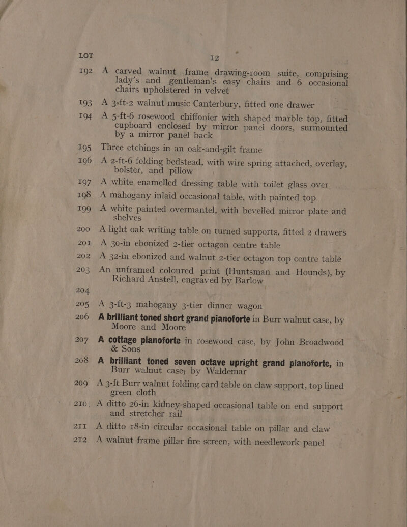 192 eo I2 A carved walnut frame drawing-room suite, comprising lady’s and gentleman’s easy chairs and 6 occasional chairs upholstered in velvet A 3-ft-2 walnut music Canterbury, fitted one drawer A 5-ft-6 rosewood chiffonier with shaped marble top, fitted cupboard enclosed by mirror panel doors, surmounted by a mirror panel back Three etchings in an oak-and-gilt frame A 2-{t-6 folding bedstead, with wire spring attached, overlay, » bolster, and pillow A white enamelled dressing table with toilet glass over A mahogany inlaid occasional table, with painted top A white painted overmantel, with bevelled mirror plate and shelves A light oak writing table on turned supports, fitted 2 drawers A 30-in ebonized 2-tier octagon centre table A 32-in ebonized and walnut 2-tier octagon top centre table An unframed coloured print (Huntsman and Hounds), by Richard Anstell, engraved by Barlow A 3-ft-3 mahogany 3-tier dinner wagon A brilliant toned short grand pianoforte in Burr walnut case, by Moore and Moore A cottage pianoforte in rosewood case, by John Broadwood ons A brilliant toned seven octave upright grand pianoforte, in Burr walnut case; by Waldemar A 3-ft Burr walnut folding card table on claw support, top lined green cloth and stretcher rail A ditto 18-in circular occasional table on pillar and claw A walnut frame pillar fire screen, with needlework panel
