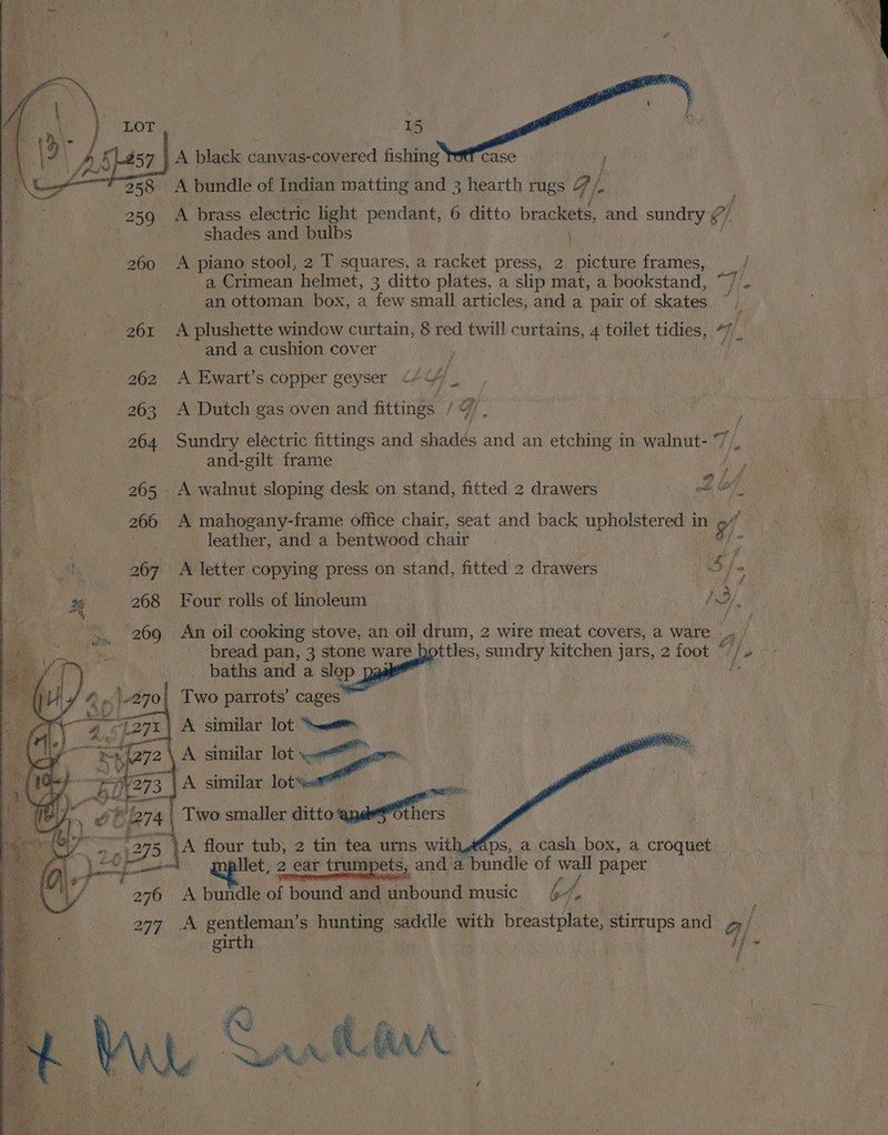 A black canvas-covered fishing case { ~ A bundle of Indian matting and 3 hearth rugs F A brass electric light pendant, 6 ditto brackets, and sundry ef shades and bulbs A piano stool, 2 T squares, a racket press, 2 picture frames, a Crimean helmet, 3 ditto plates, a slip mat, a bookstand, an ottoman box, a few small articles, and a pair of skates and a cushion cover A Ewart’s copper geyser <+ Uy iN A Dutch gas oven and fittings / 4 , Sundry electric fittings and shades and an etching in walnut- 7 and-gilt frame _ A walnut sloping desk on stand, fitted 2 drawers 2 lot oe A mahogany-frame office chair, seat and back upholstered in 9 leather, and a bentwood chair 3 ns 267 A letter copying press on stand, fitted 2 drawers i» x 268 Four rolls of linoleum ee) Two parrots’ cages A similar lot = \ A similar lot oe” A similar via. pee Two smaller ditto wages ps, a cash box, a croquet 276 A bundle of bound and unbound music by, 277 .A gentleman’s hunting saddle with Baresi stirrups and q/ “girth . | i } ' - ;