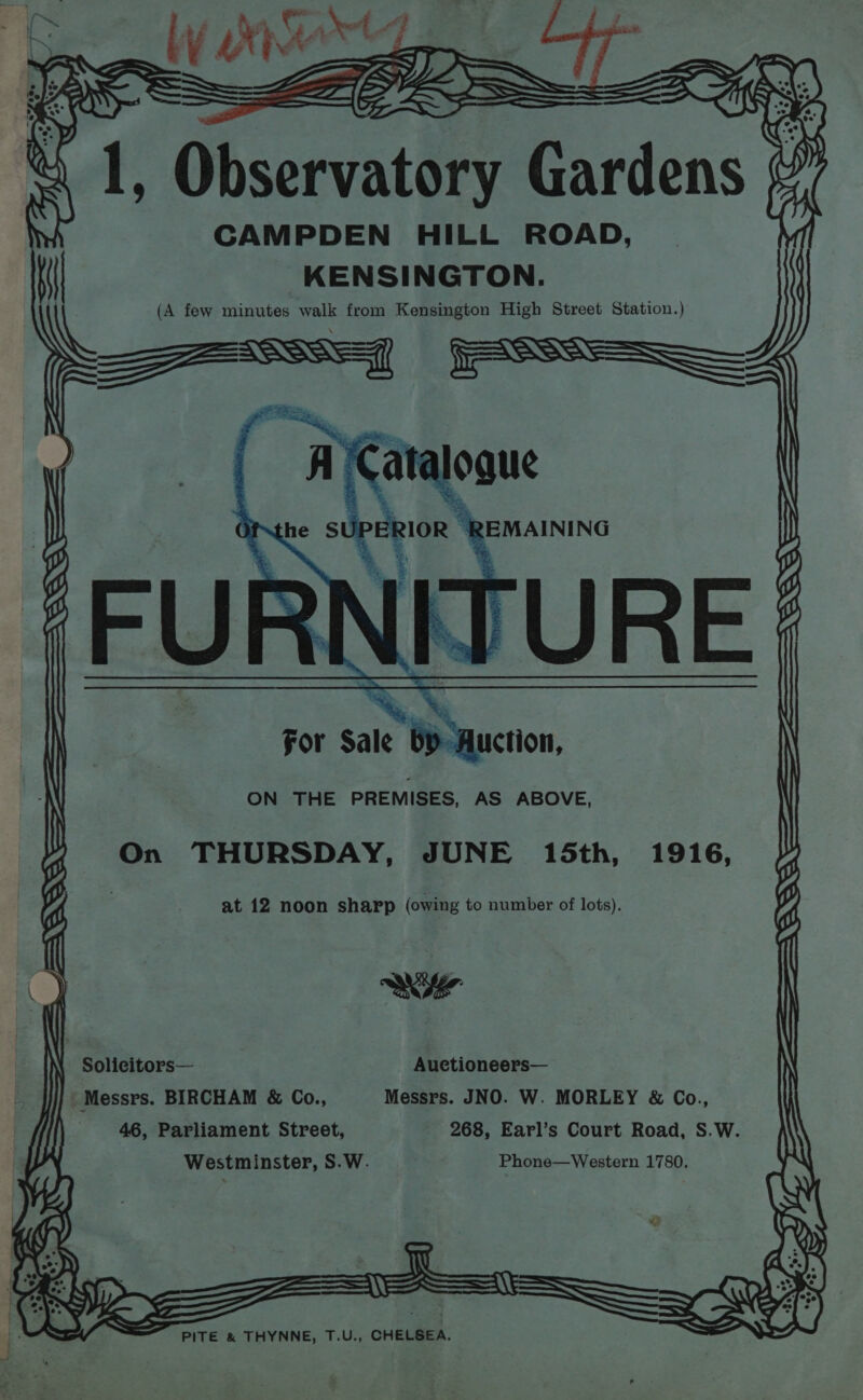 a; to y SA eat CAMPDEN HILL ROAD, KENSINGTON. (A few minutes nas from Kensington High Street Station.) ph i stag Beacons ¢ Mt Hl ——$@———~ x ee ee ae Se \= For Sale bY-Auction, ——— on om. ee = = ane £ ——— < \ Ais ft ‘ ~ J — ee OF aie oie a gE is oy fl SSS = os oe = = = = ON THE PREMISES, AS ABOVE ' woe eee ee ee ~~ ae were if On THURSDAY, JUNE 15th, 1916, A is is y f at 12 noon sharp (owing to number of lots). y p G \ Solicitors— Auetioneers— \ Be Messrs. BIRCHAM &amp; Co., Messrs. JNO. W. MORLEY &amp; Co., | f 46, Parliament Street, 268, Earl’s Court Road, S.W. \ | Westminster, S.W. Phone—Western 1780. > 2 pac i \ &amp; TT i ($5 = ZL Ave