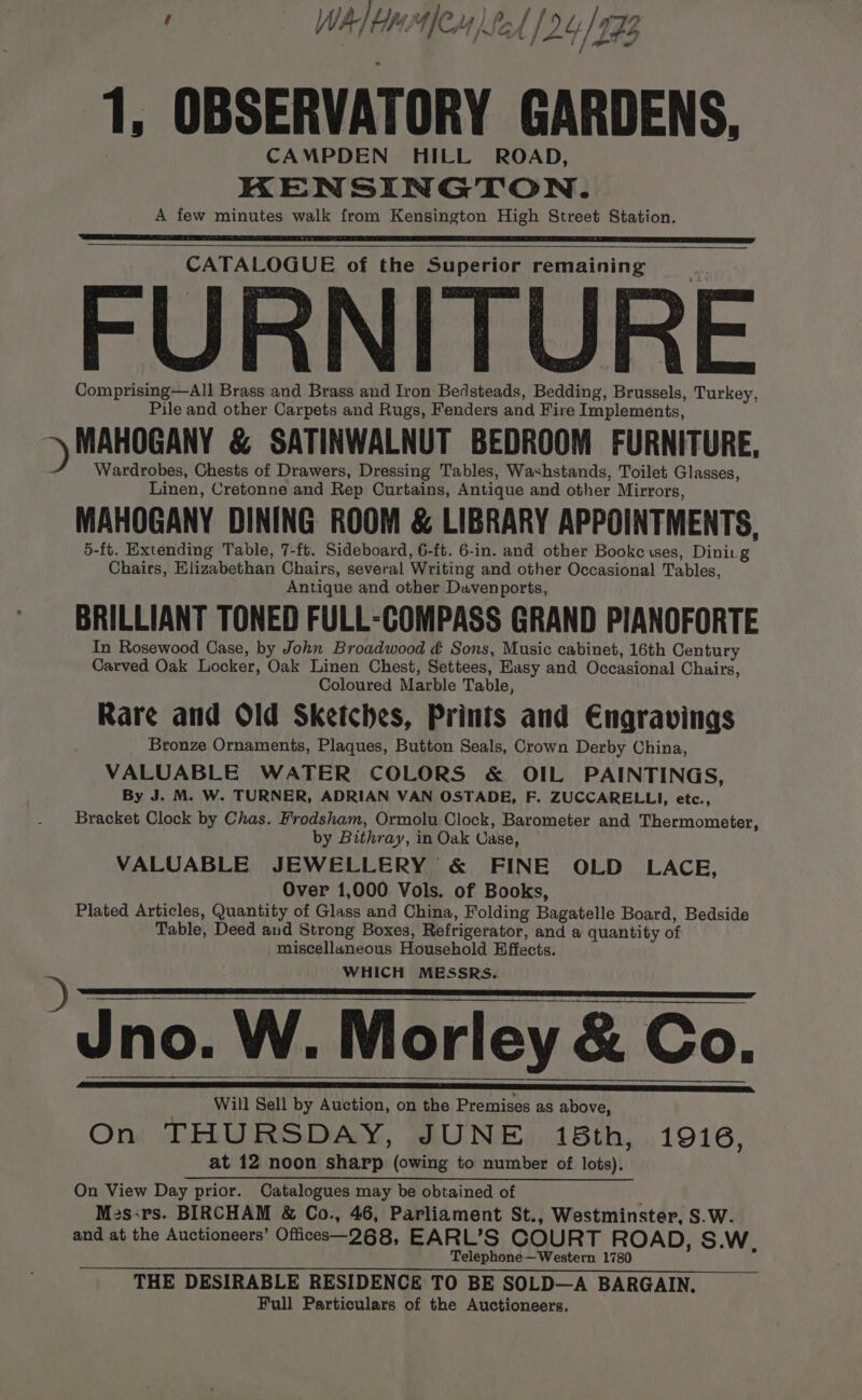 ) D 1, OBSERVATORY GARDENS. CAMPDEN HILL ROAD, KENSINGTON. A few minutes walk from Kensington High Street Station. CATALOGUE of the Superior remaining FURNITURE Comprising—All Brass and Brass and Iron Bedsteads, Bedding, Brussels, Turkey, Pile and other Carpets and Rugs, Fenders and Fire Implements, MAHOGANY &amp; SATINWALNUT BEDROOM FURNITURE, Wardrobes, Chests of Drawers, Dressing Tables, Washstands, Toilet Glasses, Linen, Cretonne and Rep Curtains, Antique and other Mirrors, MAHOGANY DINING ROOM &amp; LIBRARY APPOINTMENTS, 5-ft. Extending Table, 7-ft. Sideboard, 6-ft. 6-in. and other Bookcises, Dinirg Chairs, Elizabethan Chairs, several Writing and other Occasional Tables, Antique and other Davenports, BRILLIANT TONED FULL-COMPASS GRAND PIANOFORTE In Rosewood Case, by John Broadwood ¢ Sons, Music cabinet, 16th Century Carved Oak Locker, Oak Linen Chest, Settees, Easy and Occasional Chairs, Coloured Marble Table, Rare and Old Sketches, Prints and Engravings Bronze Ornaments, Plaques, Button Seals, Crown Derby China, VALUABLE WATER COLORS &amp; OIL PAINTINGS, By J. M. W. TURNER, ADRIAN VAN OSTADE, F. ZUCCARELLI, etc., Bracket Clock by Chas. Frodsham, Ormolu Clock, Barometer and Thermometer, by Bithray, in Oak Case, VALUABLE JEWELLERY &amp; FINE OLD LACE, Over 1,000 Vols. of Books, Plated Articles, Quantity of Glass and China, Folding Bagatelle Board, Bedside Table, Deed and Strong Boxes, Refrigerator, and a quantity of miscellaneous Household Effects. WHICH MESSRS. Jno. W. Morley &amp; Co. Will Sell by Auction, on the Premises as above, On THURSDAY, JUNE 18th, 1916, at 12 noon sharp (owing to number of lots). On View Day prior. Catalogues may be obtained of } Me2s:rs. BIRCHAM &amp; Co., 46, Parliament St., Westminster, S.W. and at the Auctioneers’ Officese—268, EARL’S COURT ROAD, S.W, Telephone—Western 1780 THE DESIRABLE RESIDENCE TO BE SOLD—A BARGAIN. Full Particulars of the Auctioneers.