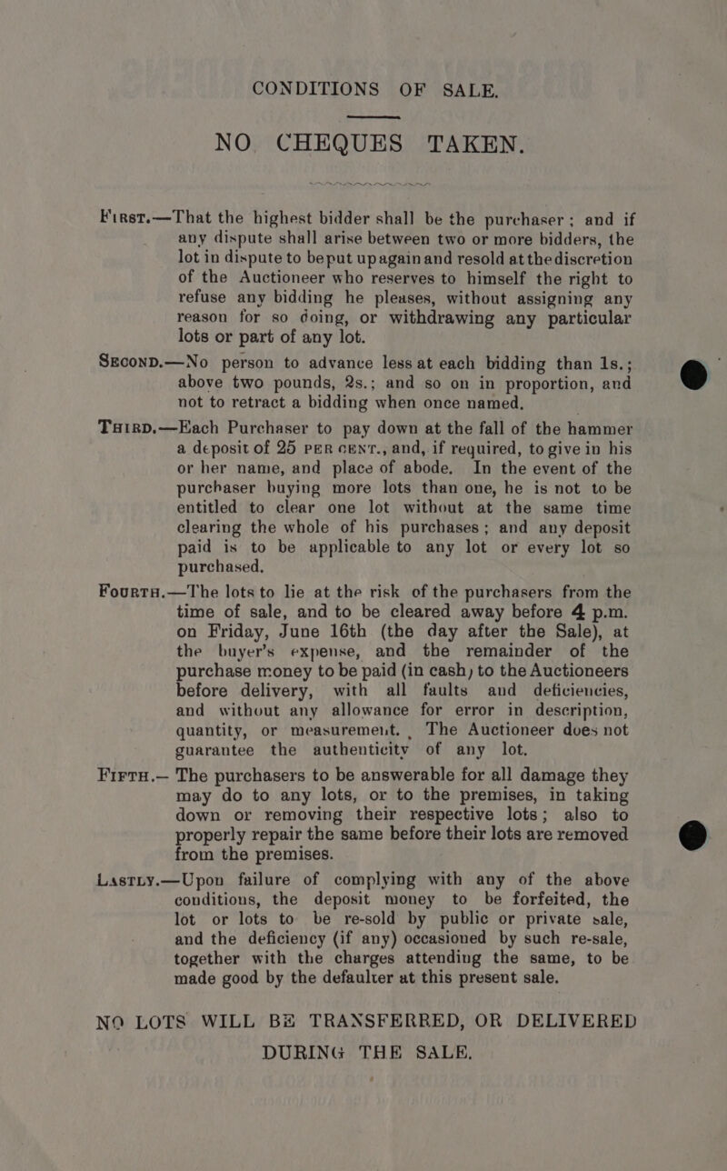 CONDITIONS OF SALE. fa tee, NO CHEQUES TAKEN. LLIN II F'irst.—That the highest bidder shall be the purchaser ; and if any dispute shall arise between two or more bidders, the lot in dispute to beput upagain and resold at the discretion of the Auctioneer who reserves to himself the right to refuse any bidding he pleases, without assigning any reason for so doing, or withdrawing any particular lots or part of any lot. SEconD.—No person to advance less at each bidding than 1s.; above two pounds, 2s.; and so on in proportion, and not to retract a bidding when once named. Tairp.—Each Purchaser to pay down at the fall of the hammer a deposit of 25 per cenrt., and,.if required, to give in his or her name, and place of abode. In the event of the purchaser buying more lots than one, he is not to be entitled to clear one lot without at the same time clearing the whole of his purchases; and any deposit paid is to be applicable to any lot or every lot so purchased, FourtaH.—The lots to lie at the risk of the purchasers from the time of sale, and to be cleared away before 4 p.m. on Friday, June 16th (the day after the Sale), at the buyer’s expense, and the remainder of the purchase money to be paid (in cash) to the Auctioneers before delivery, with all faults and deficiencies, and without any allowance for error in description, quantity, or measurement. | The Auctioneer does not guarantee the authenticity of any lot. FirtH.— The purchasers to be answerable for all damage they may do to any lots, or to the premises, in taking down or removing their respective lots; also to properly repair the same before their lots are removed from the premises. Lastty.—Upon failure of complying with any of the above conditions, the deposit money to be forfeited, the lot or lots to be re-sold by public or private sale, and the deficiency (if any) occasioned by such re-sale, together with the charges attending the same, to be made good by the defaulter at this present sale. NO LOTS WILL BH TRANSFERRED, OR DELIVERED DURING THE SALE,