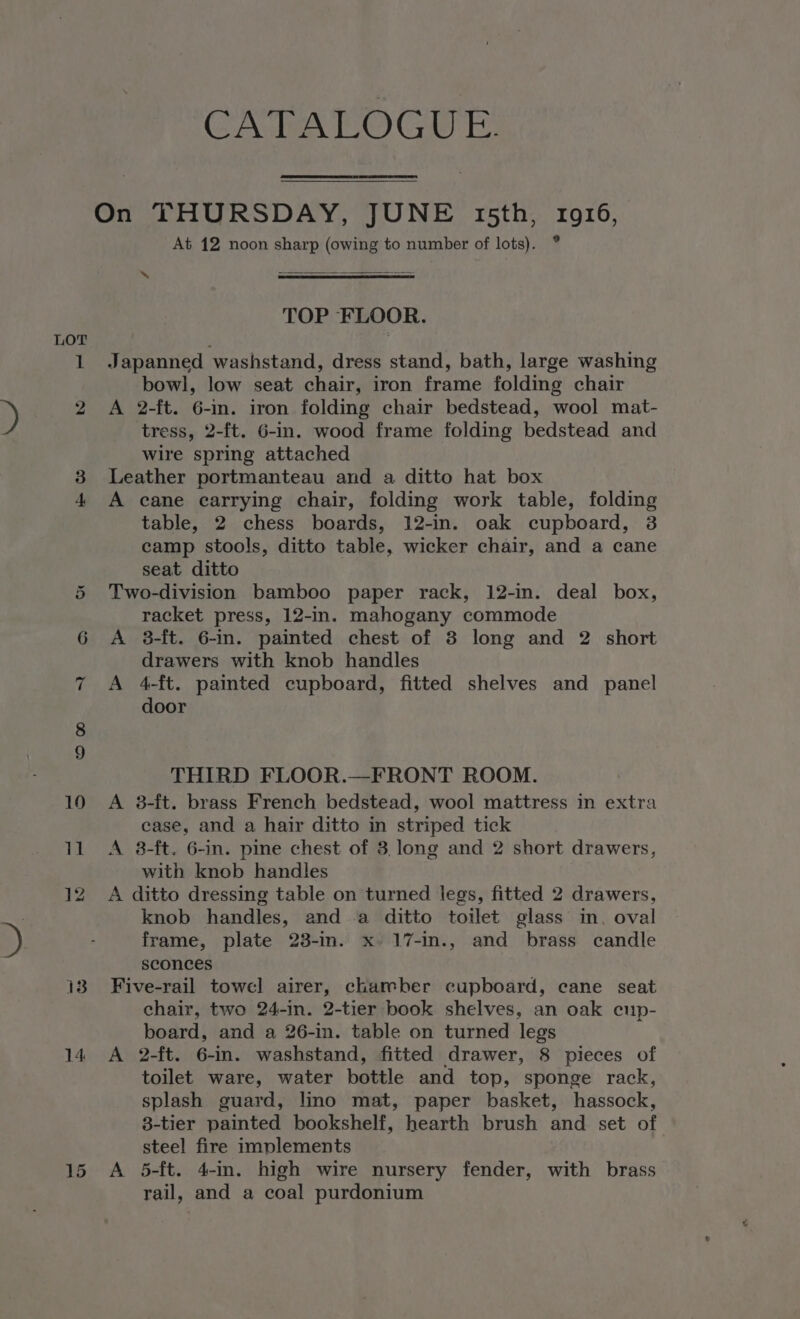 ~ O ow 13 CATALOGUE. At 12 noon sharp (owing to number of lots). ° ~ = TOP FLOOR. Japanned washstand, dress stand, bath, large washing bowl, low seat chair, iron frame folding chair A 2-ft. 6-in. iron folding chair bedstead, wool mat- tress, 2-ft. 6-in. wood frame folding bedstead and wire spring attached Leather portmanteau and a ditto hat box A cane carrying chair, folding work table, folding table, 2 chess boards, 12-in. oak cupboard, 3 camp stools, ditto table, wicker chair, and a cane seat ditto Two-division bamboo paper rack, 12-in. deal box, racket press, 12-in. mahogany commode A 3-ft. 6-in. painted chest of 3 long and 2 short drawers with knob handles A 4-ft. painted cupboard, fitted shelves and panel door THIRD FLOOR.—FRONT ROOM. A 8-ft. brass French bedstead, wool mattress in extra case, and a hair ditto in striped tick A 38-ft. 6-in. pine chest of 3, long and 2 short drawers, with knob handles A ditto dressing table on turned legs, fitted 2 drawers, knob handles, and a ditto toilet glass in, oval frame, plate 23-im. x. 17-in., and brass candle sconces Five-rail towel airer, chamber cupboard, cane seat chair, two 24-in. 2-tier book shelves, an oak eup- board, and a 26-in. table on turned legs A 2-ft. 6-in. washstand, fitted drawer, 8 pieces of toilet ware, water bottle and top, sponge rack, splash guard, lino mat, paper basket, hassock, 8-tier painted bookshelf, hearth brush and set of steel fire implements A 5-ft. 4-in. high wire nursery fender, with brass rail, and a coal purdonium
