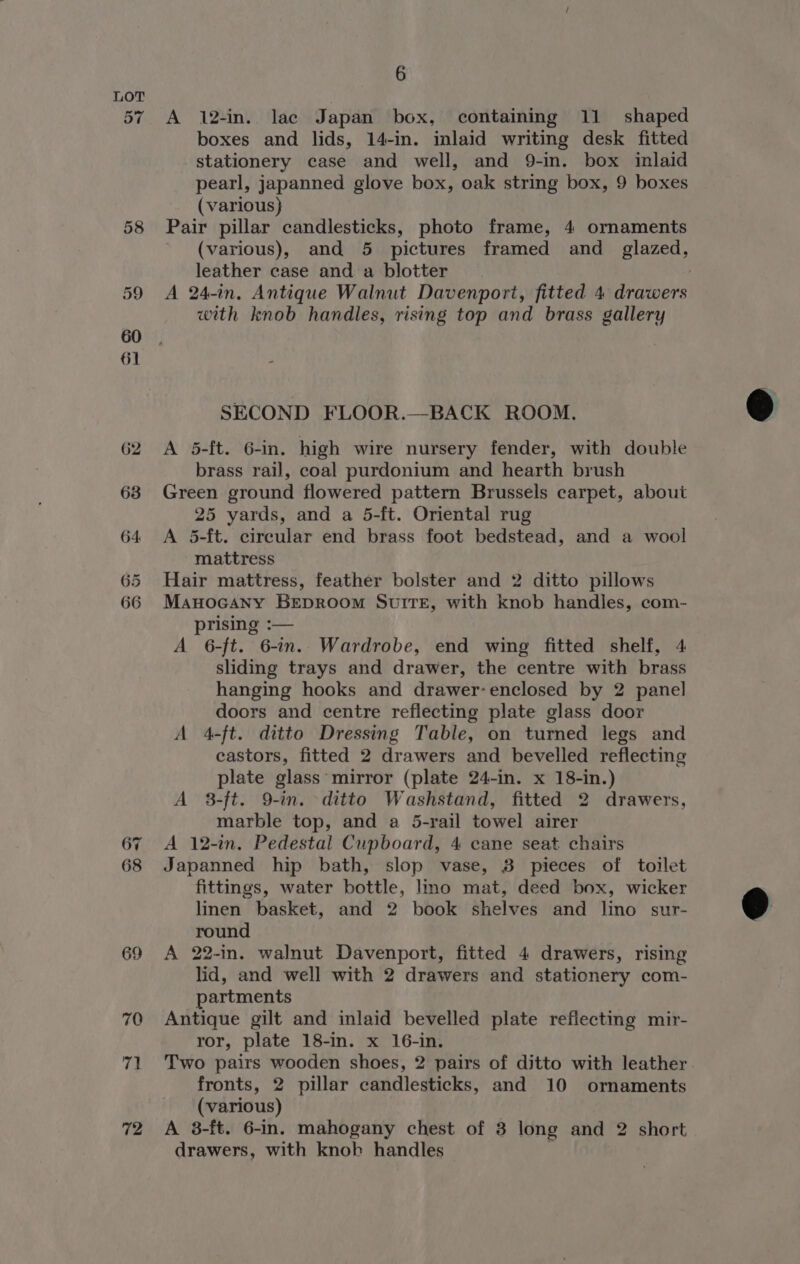 57 67 68 69 70 71 72 6 A 12-in. lac Japan box, containing 11 shaped boxes and lids, 14-in. inlaid writing desk fitted stationery case and well, and 9-in. box inlaid pearl, japanned glove box, oak string box, 9 boxes (various) Pair pillar candlesticks, photo frame, 4 ornaments (various), and 5 pictures framed and _ glazed, leather case and a blotter | A 24-in. Antique Walnut Davenport, fitted 4 drawers with knob handles, rising top and brass gallery SECOND FLOOR.—BACK ROOM. A 5-ft. 6-in. high wire nursery fender, with double brass rail, coal purdonium and hearth brush Green ground flowered pattern Brussels carpet, about 25 yards, and a 5-ft. Oriental rug A 5-ft. circular end brass foot bedstead, and a wool mattress Hair mattress, feather bolster and 2 ditto pillows ManoGany BEDROOM SUITE, with knob handles, com- prising :— A 6-ft. 6-in. Wardrobe, end wing fitted shelf, 4 sliding trays and drawer, the centre with brass hanging hooks and drawer-enclosed by 2 panel doors and centre reflecting plate glass door A 4-ft. ditto Dressing Table, on turned legs and castors, fitted 2 drawers and bevelled reflecting plate glass mirror (plate 24-in. x 18-in.) A 8-ft. 9-in. ditto Washstand, fitted 2 drawers, marble top, and a 5-rail towel airer A 12-in. Pedestal Cupboard, 4 cane seat chairs Japanned hip bath, slop vase, 38 pieces of toilet fittings, water bottle, lino mat, deed box, wicker linen basket, and 2 book shelves and lino sur- round A 22-in. walnut Davenport, fitted 4 drawers, rising lid, and well with 2 drawers and stationery com- partments Antique gilt and inlaid bevelled plate refiecting mir- ror, plate 18-in. x 16-in. Two pairs wooden shoes, 2 pairs of ditto with leather fronts, 2 pillar candlesticks, and 10 ornaments (various) A 3-ft. 6-in. mahogany chest of 3 long and 2 short drawers, with knob handles