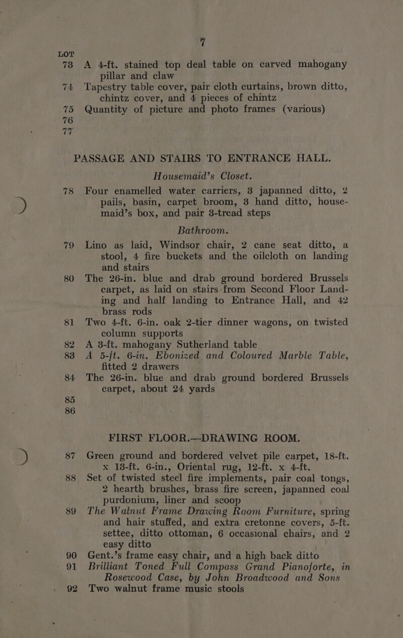 A 4-ft. stained top deal table on carved mahogany pillar and claw Tapestry table cover, pair cloth curtains, brown ditto, chintz cover, and 4 pieces of chintz Quantity of picture and photo frames (various) 78 80 Housemaid’s Closet. Four enamelled water carriers, 3 japanned ditto, 2 pails, basin, carpet broom, 3 hand ditto, house- maid’s box, and pair 3-tread steps Bathroom. Lino as laid, Windsor chair, 2 cane seat ditto, a stool, 4 fire buckets and the oilcloth on landing and stairs The 26-in. blue and drab ground bordered Brussels carpet, as laid on stairs from Second Floor Land- ing and half landing to Entrance Hall, and 42 brass rods Two 4-ft. 6-in. oak 2-tier dinner wagons, on twisted column supports A 3-ft. mahogany Sutherland table A 5-ft. 6-in. Ebonized and Coloured Marble Table, fitted 2 drawers The 26-in. blue and drab ground bordered Brussels carpet, about 24 yards FIRST FLOOR.—DRAWING ROOM. Green ground and bordered velvet pile carpet, 18-ft. x 18-ft. 6-in., Oriental rug, 12-ft. x 4-ft. Set of twisted steel fire implements, pair coal tongs, 2 hearth brushes, brass fire screen, japanned coal purdonium, liner and scoop The Walnut Frame Drawing Room Furniture, spring and hair stuffed, and extra cretonne covers, 5-ft. settee, ditto ottoman, 6 occasional chairs, and 2 easy ditto Gent.’s frame easy chair, and a high back ditto Brilliant Toned Full Compass Grand Pianoforte, in Rosewood Case, by John Broadwood and Sons Two walnut frame music stools
