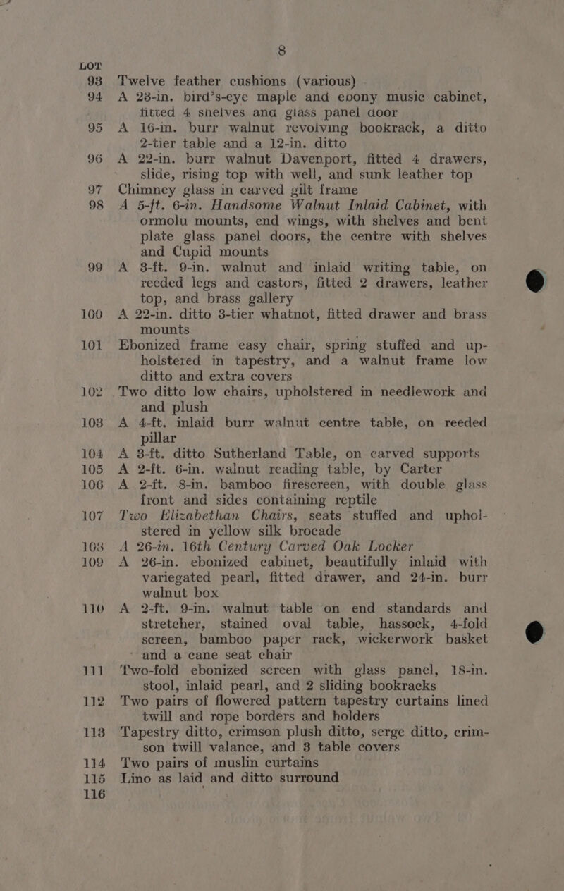 93 94 95 96 97 98 99 8 Twelve feather cushions (various) A 28-in. bird’s-eye maple and eoony music cabinet, fitted 4 shelves ana giass panel door A 16-m. burr walnut revolving bookrack, a ditio 2-tier table and a 12-in. ditto A 22-in. burr walnut Davenport, fitted 4 drawers, slide, rising top with well, and sunk leather top Chimney glass in carved gilt frame A 5-ft. 6-in. Handsome Walnut Inlaid Cabinet, with ormolu mounts, end wings, with shelves and bent plate glass panel doors, the centre with shelves and Cupid mounts A 3-ft. 9-in. walnut and inlaid writing table, on reeded legs and castors, fitted 2 drawers, leather top, and brass gallery A 22-in. ditto 3-tier whatnot, fitted drawer and brass mounts . Ebonized frame easy chair, spring stuffed and up- holstered in tapestry, and a walnut frame low ditto and extra covers Two ditto low chairs, upholstered in needlework and and plush A 4-ft. inlaid burr walnut centre table, on reeded pillar A 3-ft. ditto Sutherland Table, on carved supports A 2-ft. 6-in. walnut reading table, by Carter A 2-ft. -8-m. bamboo firescreen, with double glass front and sides containing reptile Two Elizabethan Chairs, seats stuffed and uphol- stered in yellow silk brocade A 26-in. 16th Century Carved Oak Locker A 26-in. ebonized cabinet, beautifully inlaid with variegated pearl, fitted drawer, and 24-in. burr walnut box A 2-ft. 9-in. walnut table on end standards and stretcher, stained oval tabie, hassock, 4-fold screen, bamboo paper rack, wickerwork basket ‘ and a cane seat chair Two-fold ebonized screen with glass panel, 18-in. stool, inlaid pearl, and 2 sliding bookracks Two pairs of flowered pattern tapestry curtains lined twill and rope borders and holders Tapestry ditto, crimson plush ditto, serge ditto, crim- son twill valance, and 8 table covers Two pairs of muslin curtains Lino as laid and ditto surround