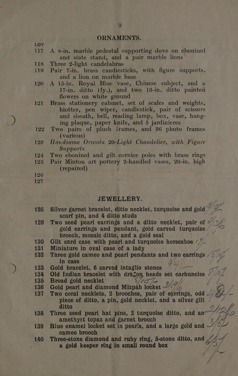 ORNAMENTS. A 8-in. marble pedestal supporting dove on ebonized and slate stand, and a pair marble lions Three 2-light candelabras Pair 7-in. brass candlesticks, with figure supports. and a lion on marble base A 15-in. Royal Blue vase, Chinese subject, and a 17-in. ditto (fy.), and two 13-in. ditto painted flowers on white ground Brass stationery cabinet, set of scales and weights, blotter, pen wiper, candlestick, pair of scissors and sheath, bell, reading lamp, box, vase, hang- ing plaque, paper knife, “and 5 jardinieres Two pairs of plush frames, and 36 photo. frames (various) Handsome Ormolu 20-Light Chandelier, with Figure Supports Two ebonized and gilt cornice poles with brass rings Pair Minton art ess | 2-handled vases, 20-in. high (repaired) JEWELLERY. Silver garnet bracelet, ditto necklet, turquoise and gold scarf pin, and 4 ditto studs Two seed pearl earrings and a ditto necklet, pair of of g Wh sold earrings and pendant, gold carved turquoise / \ Ya brooch, mosaic ditto, and a gold seal 4 Gilt card case with pearl and turquoise horseshoe //— Miniature in oval case of a lady ek Three gold cameo and pearl pendants and two earrings / 4 in case | 4 | yee Gold bracelet, 6 carved intaglio stones // / /—— Pg Be, Old Indian bracelet with dragon heads set carbuncles L/h Broad gold necklet Seo: Yi, ev oe Gold pearl and diamond Mizpah eee ket 7 : a f Two coral necklets, 2 brooches, pair of edtrings, odd Ae piece of ditto, a pin, gold necklet, and a silver gilt very ditto Three seed pearl hat pins, 2 turquoise ditto, and Hof amethyst topaz and garnet brooch Blue enamel locket set in pearls, and a large gold and YY: Ld cameo brooch p Three-stone diamond and ruby ring, 5-stone ditto, and On. A s, a gold keeper ring in small round box A