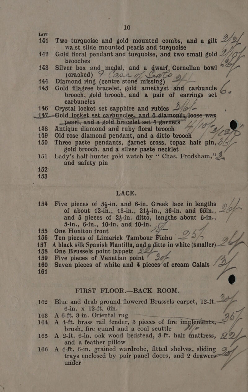LoT Y 144. Two turquoise and gold mounted combs, and a gilt ie wa.st slide mounted pearls and turquoise 142 Gold floral pendant and turquoise, and two small god 2/ brooches 143 Silver box and medal, and a dwarf Cornelian bowl ° , (cracked) FY (20.2 7% ? Yy 144 Diamond ring (centre stoné missing) —“*~-— 145 Gold filagree bracelet, gold mietiiget and carbuncle brooch, gold brooch, and a pair of earrings set carbuncles f/ fp 146 Crystal locket set sapphire and rubies wy | wt AL Gold_locket. set..carbuncle oe WAX _-pearl,-and-a-gold. bracelet-set-4-sarnets”’ YA, 148 Antique diamond and ruby floral brooch fp 149 Old rose diamond pendant, and a ditto brooch 150 Three paste pendants, garnet cross, topaz hair pin, yp Ve gold brooch, and a silver paste necklet 151 Lady’s half-hunter gold watch by ‘* Chas. Frodsham,”,4,. and safety pin LACE. 154 Five pieces of 53-in. and 6-in. Greek lace in lengths , oh of about 12-in., 13-in., 214-in., 36-in. and 65in., . D «ai and 5 pieces of 24-in. ‘ditto, lengths about bin. es 5-in., 6-in., 10-in. “and 10-in. | 155 One Honiton front o27 156 Ten pieces of Limerick Tambour aes <= D SI, 9 Lf 457 A black silk Spanish Mantilla, and yee in white 2% a fl 158 One Brussels point lappett <<. / / 159 Five pieces of Venetian point f Se Vi 460 Seven pieces of white and 4 pieces’of cream Calais / BY 164 /¢ FIRST FLOOR.—BACK ROOM. P 162 Blue and drab ground flowered Brussels carpet, 12-ft. 27 6-in. x 12-ft. Gin. . eo ; 163 A 6-ft. 3-in. Oriental rug = 3 by / 164 A 4-ft. brass rail fender, 3 pieces of fire im pata a? al I if brush, fire guard and a coal scuttle 165 A 2-ft. 6-in. oak wood bedstead, 8-ft. an ee ab and a feather pillow 166 A 4-ft. 6-in. grained wardrobe, fitted shelves, sliding J// trays enclosed by pair panel doors, and 2 Pa: anf under r a