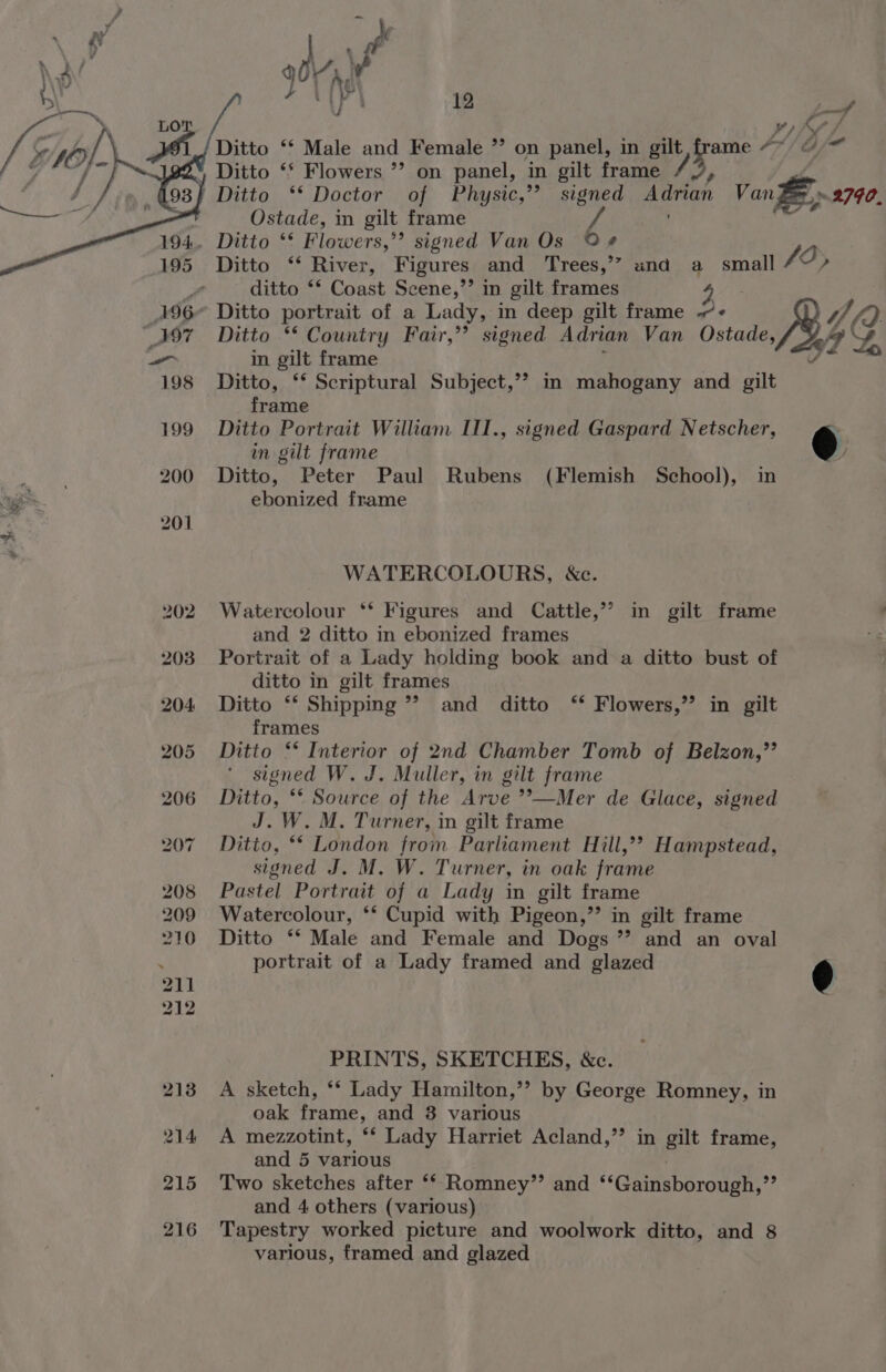 Lo v) Af ff we Ditto ‘‘ Male and Female ”’ on panel, in gilt frame “* &amp;-~  Ditto ‘* Flowers ’’ on panel, in gilt frame ' Ditto ‘* Doctor of Physic,’’ signed Adrian Van Ze» 2790, Ostade, in gilt frame ' gf . Ditto ‘* Flowers,”’ signed Van Os 9 ¢ Ditto ‘‘ River, Figures and Trees,’” und a small fo, y. ditto ** Coast Scene,’’ in gilt frames 4 196° Ditto portrait of a Lady, in deep gilt frame -- 4, (2 “397 Ditto ** Country Fair,’’ signed Adrian Van Ostade, Jy vA -_ in gilt frame ; ie 198 Ditto, ** Scriptural Subject,’? m mahogany and gilt frame 199 Ditto Portrait William III., signed Gaspard Netscher, in gilt frame @ sae, 200 Ditto, Peter Paul Rubens (Flemish School), in —e ebonized frame WATERCOLOURS, ce. 202 Watercolour ** Figures and Cattle,’’ in gilt frame and 2 ditto in ebonized frames 203 Portrait of a Lady holding book and a ditto bust of ditto in gilt frames 204 Ditto ‘* Shipping’? and ditto ‘* Flowers,’ in gilt frames 205 Ditto ** Interior of 2nd Chamber Tomb of Belzon,”’’ signed W. J. Muller, in gilt frame 206 Ditto, ** Source of the Arve *’—Mer de Glace, signed J. W. M. Turner, in gilt frame 207 Ditto, ‘* London from Parliament Hill,?? Hampstead, signed J. M. W. Turner, in oak frame 208 Pastel Portrait of a Lady in gilt frame 209 Watercolour, ** Cupid with Pigeon,’’ in gilt frame 210 Ditto ‘* Male and Female and Dogs ”’ and an oval portrait of a Lady framed and glazed é PRINTS, SKETCHES, &amp;c. 213 A sketch, ** Lady Hamilton,’’ by George Romney, in oak frame, and 3 various 214 A mezzotint, ** Lady Harriet Acland,’’ in gilt frame, and 5 various | 215 Two sketches after ‘* Romney”’ and ‘‘Gainsborough,”’ and 4 others (various) 216 Tapestry worked picture and woolwork ditto, and 8 various, framed and glazed