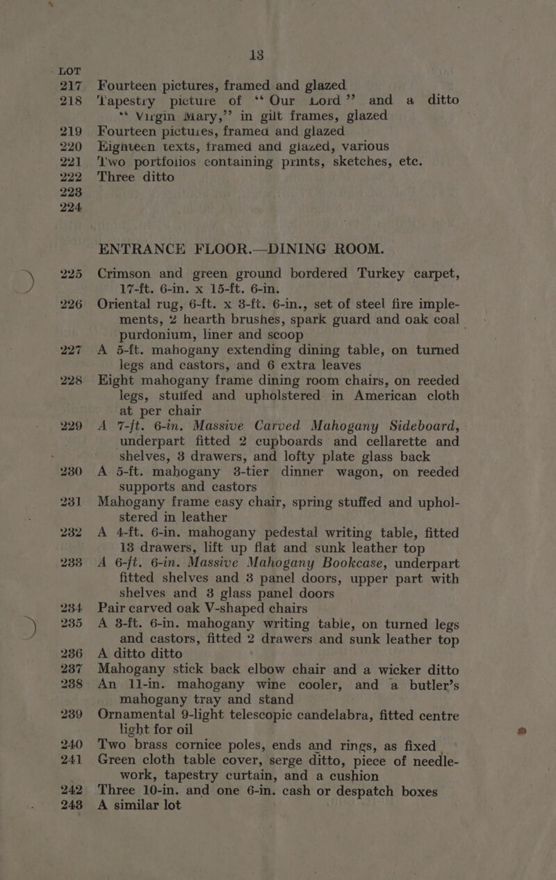 228 229 230 13 Fourteen pictures, framed and glazed. ‘apestry picture of ‘‘ Our Lord’ and a ditto ** Virgin Mary,’’ in gilt frames, glazed Fourteen pictuies, framed and glazed Kignteen texts, framed and giazed, various ‘wo portfolios containing prints, sketches, etc. Three ditto ENTRANCE FLOOR.—DINING ROOM. Crimson and green ground bordered Turkey carpet, 17-ft. 6-in. x 15-ft. 6-in. Oriental rug, 6-ft. x 3-ft. 6-in., set of steel fire imple- ments, 2 hearth brushes, spark guard and oak coal purdonium, liner and scoop A 5-ft. mahogany extending dining table, on turned legs and castors, and 6 extra leaves Kight mahogany frame dining room chairs, on reeded legs, stuifed and upholstered in American cloth at per chair A 7-ft. 6-in. Massive Carved Mahogany Sideboard, underpart fitted 2 cupboards and cellarette and shelves, 3 drawers, and lofty plate glass back A 5-ft. mahogany 3-tier dinner wagon, on reeded supports and castors Mahogany frame easy chair, spring stuffed and uphol- stered in leather A 4-ft. 6-in. mahogany pedestal writing table, fitted 13 drawers, lift up flat and sunk leather top A 6-fi. 6-in. Massive Mahogany Bookcase, underpart fitted shelves and 3 panel doors, upper part with shelves and 3 glass panel doors Pair carved oak V-shaped chairs A 8-ft. 6-in. mahogany writing tabie, on turned legs and castors, fitted 2 drawers and sunk leather top A ditto ditto Mahogany stick back elbow chair and a wicker ditto An 1l-in. mahogany wine cooler, and a butler’s mahogany tray and stand Ornamental 9-light telescopic candelabra, fitted centre light for oil Two brass cornice poles, ends and rings, as fixed. Green cloth table cover, serge ditto, piece of needle- work, tapestry curtain, and a cushion Three 10-in. and one 6-in. cash or despatch boxes A similar lot