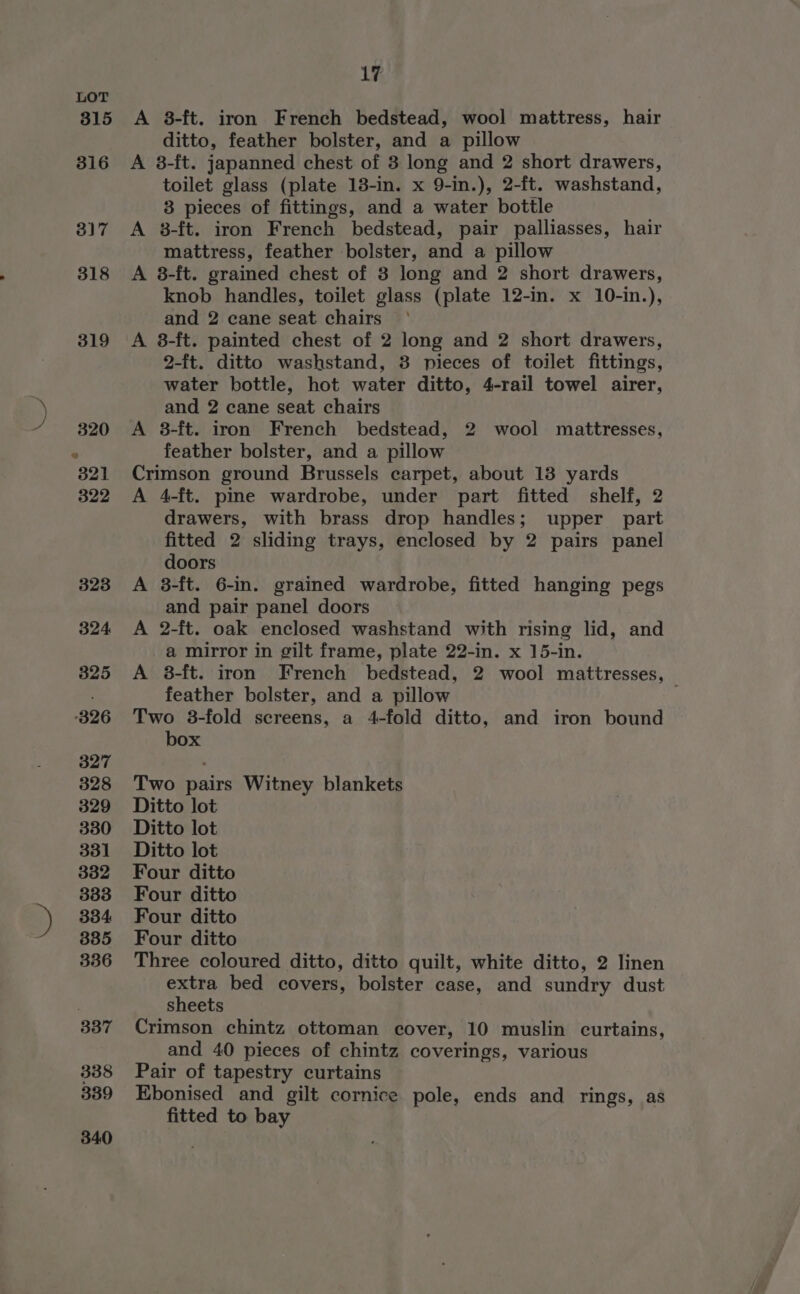 336 337 338 389 340 17 A 8-ft. iron French bedstead, wool mattress, hair ditto, feather bolster, and a pillow A 8-ft. japanned chest of 3 long and 2 short drawers, toilet glass (plate 13-in. x 9-in.), 2-ft. washstand, 83 pieces of fittings, and a water bottle A 8-ft. iron French bedstead, pair palliasses, hair mattress, feather bolster, and a pillow A 8-ft. grained chest of 3 long and 2 short drawers, knob handles, toilet glass (plate 12-in. x 10-in.), and 2 cane seat chairs A 8-ft. painted chest of 2 long and 2 short drawers, 2-ft. ditto washstand, 3 pieces of toilet fittings, water bottle, hot water ditto, 4-rail towel airer, and 2 cane seat chairs A 8-ft. iron French bedstead, 2 wool mattresses, feather bolster, and a pillow Crimson ground Brussels carpet, about 13 yards A 4-ft. pine wardrobe, under part fitted shelf, 2 drawers, with brass drop handles; upper part fitted 2 sliding trays, enclosed by 2 pairs panel doors A 3-ft. 6-in. grained wardrobe, fitted hanging pegs and pair panel doors A 2-ft. oak enclosed washstand with rising lid, and a mirror in gilt frame, plate 22-in. x 15-in. A 8-ft. iron French bedstead, 2 wool mattresses, feather bolster, and a pillow Two 38-fold screens, a 4-fold ditto, and iron bound box Two pairs Witney blankets Ditto lot Ditto lot Ditto lot Four ditto Four ditto Four ditto Four ditto Three coloured ditto, ditto quilt, white ditto, 2 linen extra bed covers, bolster case, and sundry dust sheets Crimson chintz ottoman cover, 10 muslin curtains, and 40 pieces of chintz coverings, various Pair of tapestry curtains Ebonised and gilt cornice pole, ends and rings, as fitted to bay